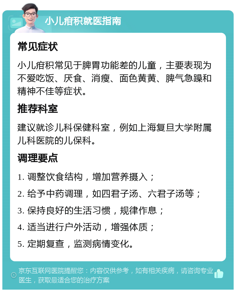 小儿疳积就医指南 常见症状 小儿疳积常见于脾胃功能差的儿童，主要表现为不爱吃饭、厌食、消瘦、面色黄黄、脾气急躁和精神不佳等症状。 推荐科室 建议就诊儿科保健科室，例如上海复旦大学附属儿科医院的儿保科。 调理要点 1. 调整饮食结构，增加营养摄入； 2. 给予中药调理，如四君子汤、六君子汤等； 3. 保持良好的生活习惯，规律作息； 4. 适当进行户外活动，增强体质； 5. 定期复查，监测病情变化。