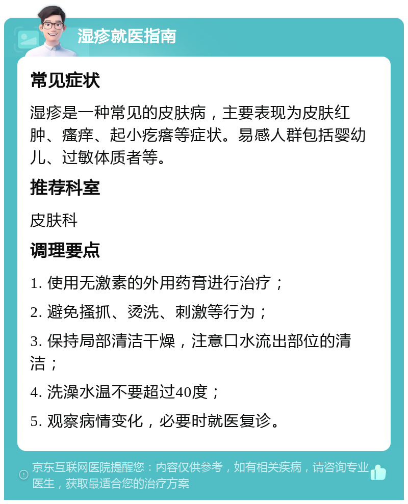 湿疹就医指南 常见症状 湿疹是一种常见的皮肤病，主要表现为皮肤红肿、瘙痒、起小疙瘩等症状。易感人群包括婴幼儿、过敏体质者等。 推荐科室 皮肤科 调理要点 1. 使用无激素的外用药膏进行治疗； 2. 避免搔抓、烫洗、刺激等行为； 3. 保持局部清洁干燥，注意口水流出部位的清洁； 4. 洗澡水温不要超过40度； 5. 观察病情变化，必要时就医复诊。