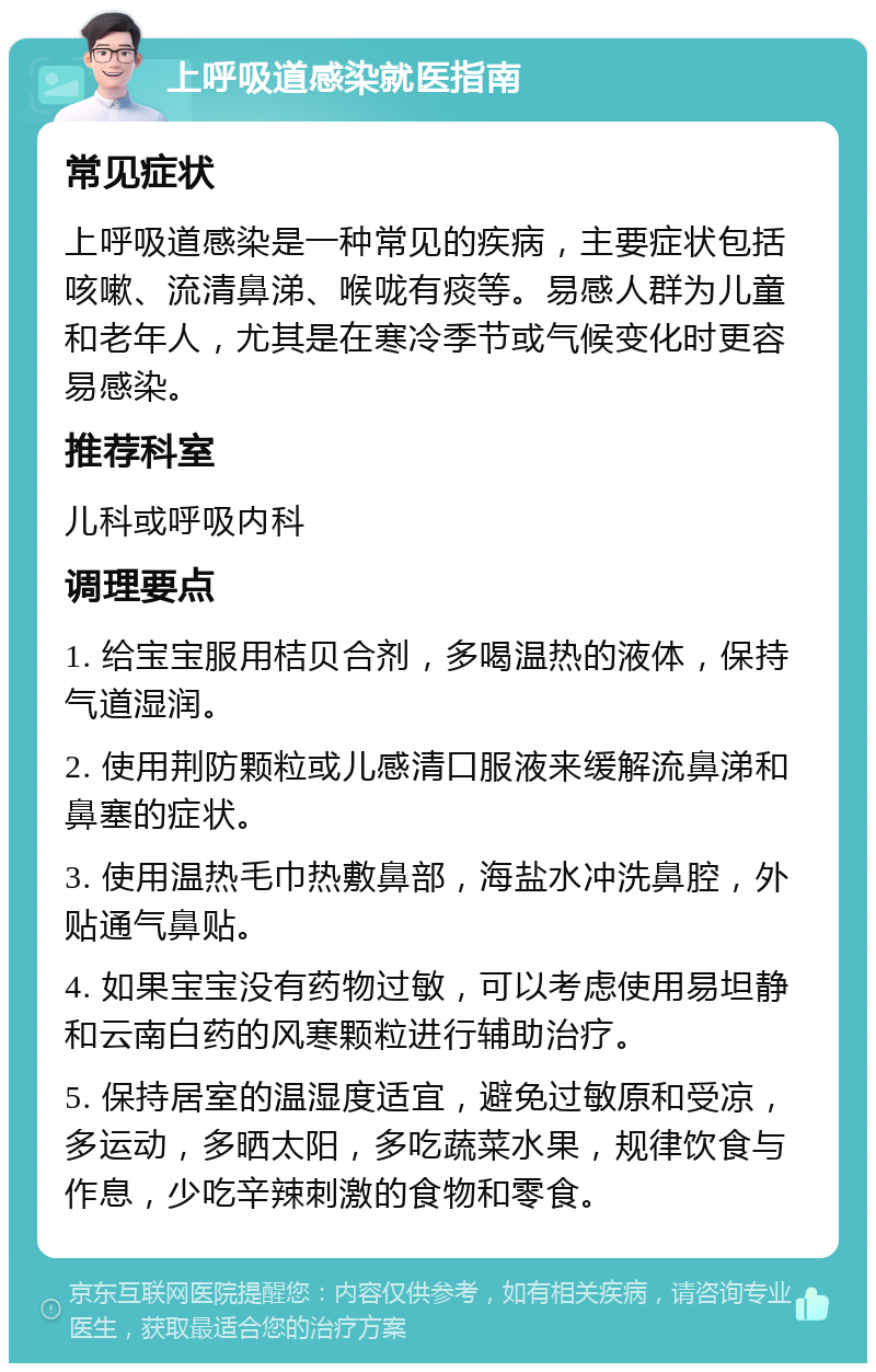 上呼吸道感染就医指南 常见症状 上呼吸道感染是一种常见的疾病，主要症状包括咳嗽、流清鼻涕、喉咙有痰等。易感人群为儿童和老年人，尤其是在寒冷季节或气候变化时更容易感染。 推荐科室 儿科或呼吸内科 调理要点 1. 给宝宝服用桔贝合剂，多喝温热的液体，保持气道湿润。 2. 使用荆防颗粒或儿感清口服液来缓解流鼻涕和鼻塞的症状。 3. 使用温热毛巾热敷鼻部，海盐水冲洗鼻腔，外贴通气鼻贴。 4. 如果宝宝没有药物过敏，可以考虑使用易坦静和云南白药的风寒颗粒进行辅助治疗。 5. 保持居室的温湿度适宜，避免过敏原和受凉，多运动，多晒太阳，多吃蔬菜水果，规律饮食与作息，少吃辛辣刺激的食物和零食。