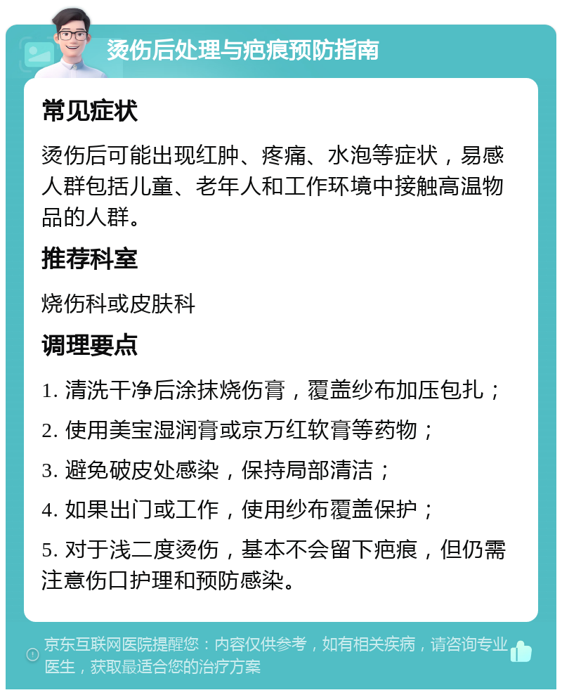 烫伤后处理与疤痕预防指南 常见症状 烫伤后可能出现红肿、疼痛、水泡等症状，易感人群包括儿童、老年人和工作环境中接触高温物品的人群。 推荐科室 烧伤科或皮肤科 调理要点 1. 清洗干净后涂抹烧伤膏，覆盖纱布加压包扎； 2. 使用美宝湿润膏或京万红软膏等药物； 3. 避免破皮处感染，保持局部清洁； 4. 如果出门或工作，使用纱布覆盖保护； 5. 对于浅二度烫伤，基本不会留下疤痕，但仍需注意伤口护理和预防感染。