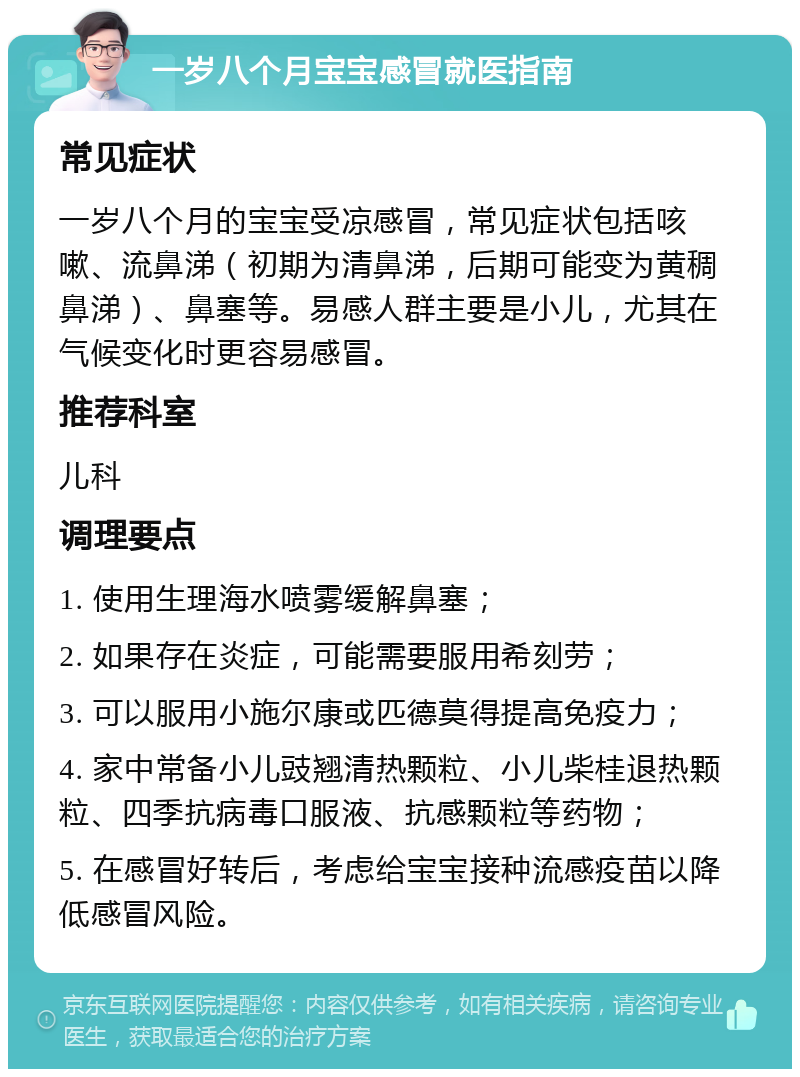 一岁八个月宝宝感冒就医指南 常见症状 一岁八个月的宝宝受凉感冒，常见症状包括咳嗽、流鼻涕（初期为清鼻涕，后期可能变为黄稠鼻涕）、鼻塞等。易感人群主要是小儿，尤其在气候变化时更容易感冒。 推荐科室 儿科 调理要点 1. 使用生理海水喷雾缓解鼻塞； 2. 如果存在炎症，可能需要服用希刻劳； 3. 可以服用小施尔康或匹德莫得提高免疫力； 4. 家中常备小儿豉翘清热颗粒、小儿柴桂退热颗粒、四季抗病毒口服液、抗感颗粒等药物； 5. 在感冒好转后，考虑给宝宝接种流感疫苗以降低感冒风险。