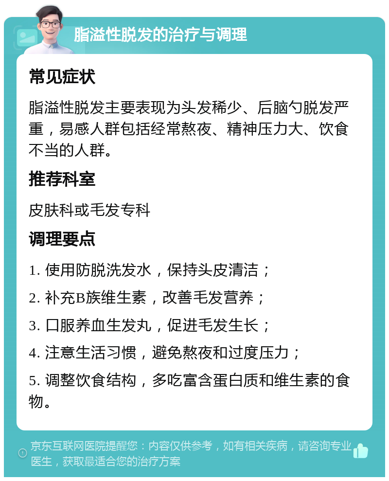 脂溢性脱发的治疗与调理 常见症状 脂溢性脱发主要表现为头发稀少、后脑勺脱发严重，易感人群包括经常熬夜、精神压力大、饮食不当的人群。 推荐科室 皮肤科或毛发专科 调理要点 1. 使用防脱洗发水，保持头皮清洁； 2. 补充B族维生素，改善毛发营养； 3. 口服养血生发丸，促进毛发生长； 4. 注意生活习惯，避免熬夜和过度压力； 5. 调整饮食结构，多吃富含蛋白质和维生素的食物。