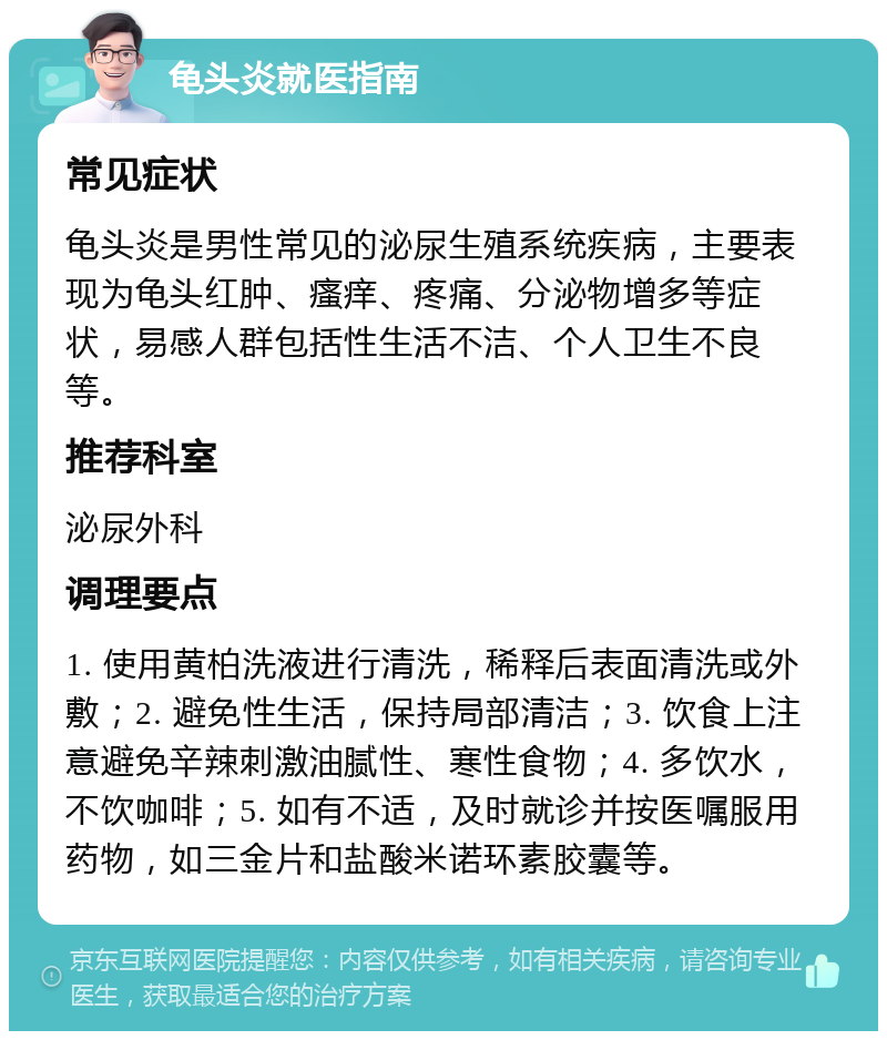 龟头炎就医指南 常见症状 龟头炎是男性常见的泌尿生殖系统疾病，主要表现为龟头红肿、瘙痒、疼痛、分泌物增多等症状，易感人群包括性生活不洁、个人卫生不良等。 推荐科室 泌尿外科 调理要点 1. 使用黄柏洗液进行清洗，稀释后表面清洗或外敷；2. 避免性生活，保持局部清洁；3. 饮食上注意避免辛辣刺激油腻性、寒性食物；4. 多饮水，不饮咖啡；5. 如有不适，及时就诊并按医嘱服用药物，如三金片和盐酸米诺环素胶囊等。