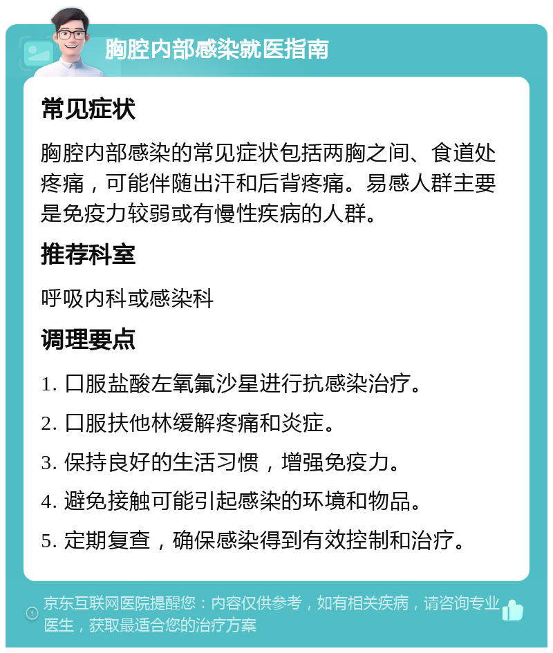 胸腔内部感染就医指南 常见症状 胸腔内部感染的常见症状包括两胸之间、食道处疼痛，可能伴随出汗和后背疼痛。易感人群主要是免疫力较弱或有慢性疾病的人群。 推荐科室 呼吸内科或感染科 调理要点 1. 口服盐酸左氧氟沙星进行抗感染治疗。 2. 口服扶他林缓解疼痛和炎症。 3. 保持良好的生活习惯，增强免疫力。 4. 避免接触可能引起感染的环境和物品。 5. 定期复查，确保感染得到有效控制和治疗。