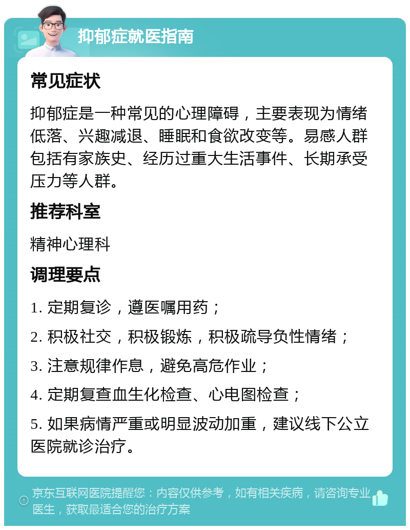 抑郁症就医指南 常见症状 抑郁症是一种常见的心理障碍，主要表现为情绪低落、兴趣减退、睡眠和食欲改变等。易感人群包括有家族史、经历过重大生活事件、长期承受压力等人群。 推荐科室 精神心理科 调理要点 1. 定期复诊，遵医嘱用药； 2. 积极社交，积极锻炼，积极疏导负性情绪； 3. 注意规律作息，避免高危作业； 4. 定期复查血生化检查、心电图检查； 5. 如果病情严重或明显波动加重，建议线下公立医院就诊治疗。