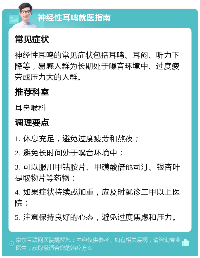 神经性耳鸣就医指南 常见症状 神经性耳鸣的常见症状包括耳鸣、耳闷、听力下降等，易感人群为长期处于噪音环境中、过度疲劳或压力大的人群。 推荐科室 耳鼻喉科 调理要点 1. 休息充足，避免过度疲劳和熬夜； 2. 避免长时间处于噪音环境中； 3. 可以服用甲钴胺片、甲磺酸倍他司汀、银杏叶提取物片等药物； 4. 如果症状持续或加重，应及时就诊二甲以上医院； 5. 注意保持良好的心态，避免过度焦虑和压力。