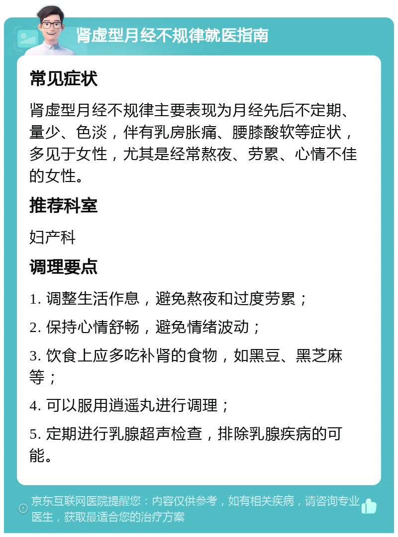 肾虚型月经不规律就医指南 常见症状 肾虚型月经不规律主要表现为月经先后不定期、量少、色淡，伴有乳房胀痛、腰膝酸软等症状，多见于女性，尤其是经常熬夜、劳累、心情不佳的女性。 推荐科室 妇产科 调理要点 1. 调整生活作息，避免熬夜和过度劳累； 2. 保持心情舒畅，避免情绪波动； 3. 饮食上应多吃补肾的食物，如黑豆、黑芝麻等； 4. 可以服用逍遥丸进行调理； 5. 定期进行乳腺超声检查，排除乳腺疾病的可能。