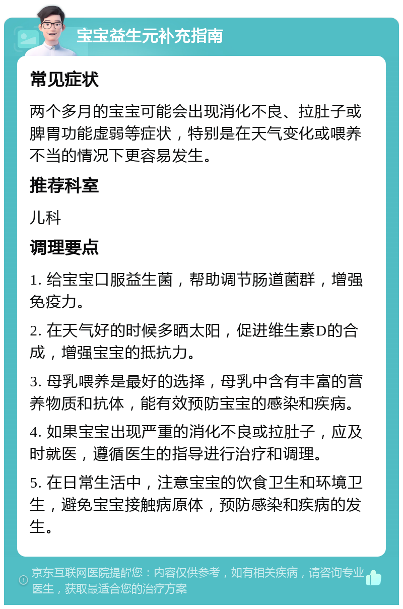 宝宝益生元补充指南 常见症状 两个多月的宝宝可能会出现消化不良、拉肚子或脾胃功能虚弱等症状，特别是在天气变化或喂养不当的情况下更容易发生。 推荐科室 儿科 调理要点 1. 给宝宝口服益生菌，帮助调节肠道菌群，增强免疫力。 2. 在天气好的时候多晒太阳，促进维生素D的合成，增强宝宝的抵抗力。 3. 母乳喂养是最好的选择，母乳中含有丰富的营养物质和抗体，能有效预防宝宝的感染和疾病。 4. 如果宝宝出现严重的消化不良或拉肚子，应及时就医，遵循医生的指导进行治疗和调理。 5. 在日常生活中，注意宝宝的饮食卫生和环境卫生，避免宝宝接触病原体，预防感染和疾病的发生。