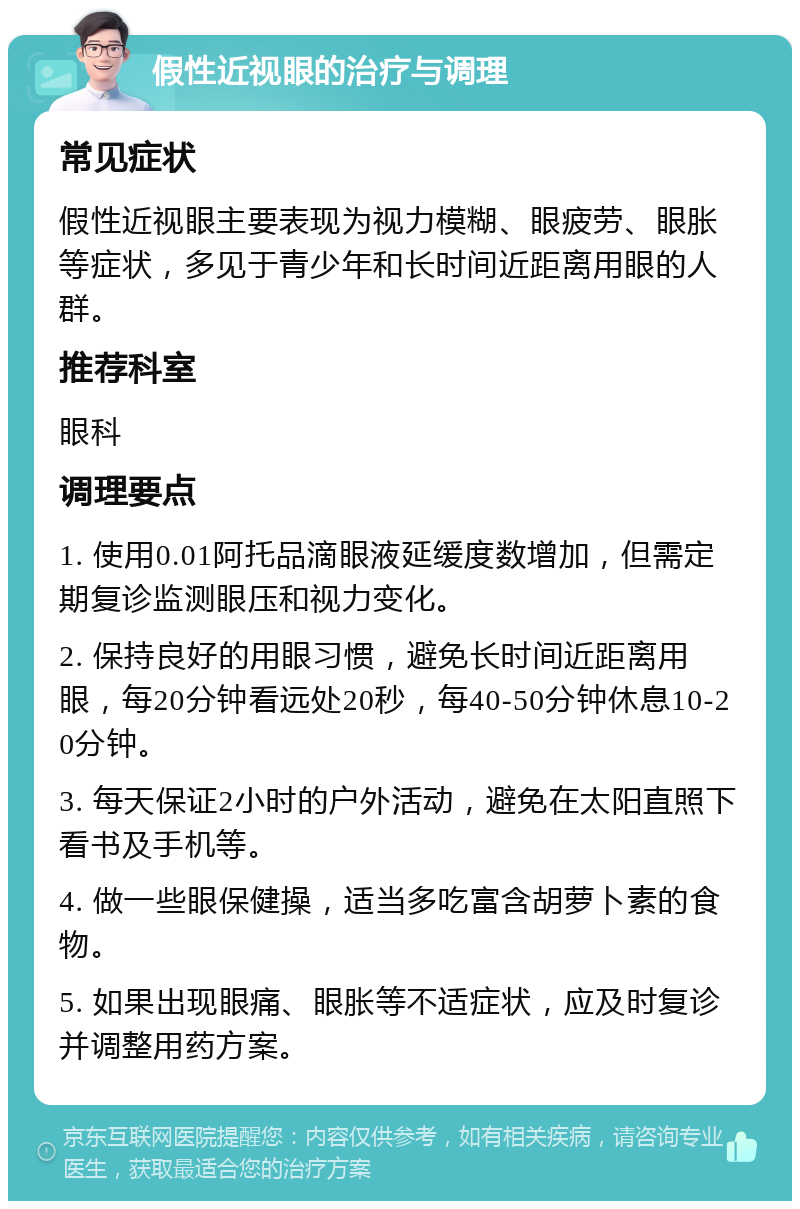 假性近视眼的治疗与调理 常见症状 假性近视眼主要表现为视力模糊、眼疲劳、眼胀等症状，多见于青少年和长时间近距离用眼的人群。 推荐科室 眼科 调理要点 1. 使用0.01阿托品滴眼液延缓度数增加，但需定期复诊监测眼压和视力变化。 2. 保持良好的用眼习惯，避免长时间近距离用眼，每20分钟看远处20秒，每40-50分钟休息10-20分钟。 3. 每天保证2小时的户外活动，避免在太阳直照下看书及手机等。 4. 做一些眼保健操，适当多吃富含胡萝卜素的食物。 5. 如果出现眼痛、眼胀等不适症状，应及时复诊并调整用药方案。