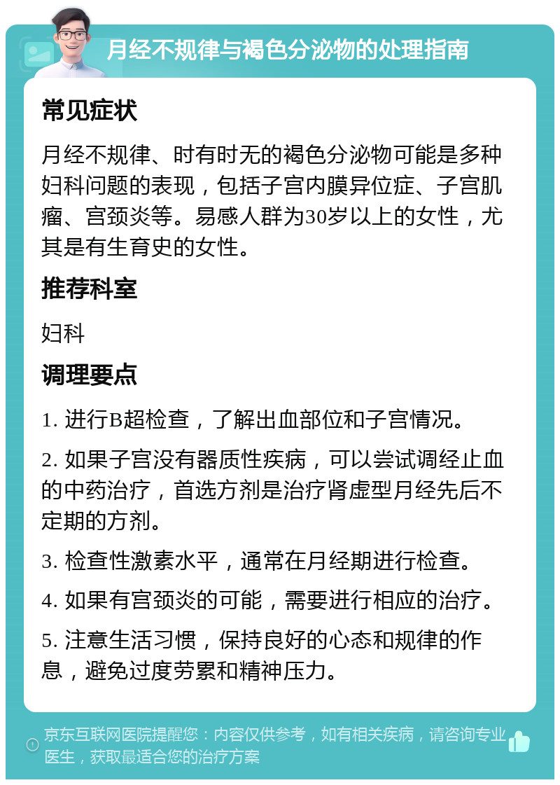 月经不规律与褐色分泌物的处理指南 常见症状 月经不规律、时有时无的褐色分泌物可能是多种妇科问题的表现，包括子宫内膜异位症、子宫肌瘤、宫颈炎等。易感人群为30岁以上的女性，尤其是有生育史的女性。 推荐科室 妇科 调理要点 1. 进行B超检查，了解出血部位和子宫情况。 2. 如果子宫没有器质性疾病，可以尝试调经止血的中药治疗，首选方剂是治疗肾虚型月经先后不定期的方剂。 3. 检查性激素水平，通常在月经期进行检查。 4. 如果有宫颈炎的可能，需要进行相应的治疗。 5. 注意生活习惯，保持良好的心态和规律的作息，避免过度劳累和精神压力。