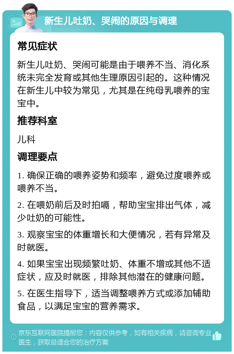 新生儿吐奶、哭闹的原因与调理 常见症状 新生儿吐奶、哭闹可能是由于喂养不当、消化系统未完全发育或其他生理原因引起的。这种情况在新生儿中较为常见，尤其是在纯母乳喂养的宝宝中。 推荐科室 儿科 调理要点 1. 确保正确的喂养姿势和频率，避免过度喂养或喂养不当。 2. 在喂奶前后及时拍嗝，帮助宝宝排出气体，减少吐奶的可能性。 3. 观察宝宝的体重增长和大便情况，若有异常及时就医。 4. 如果宝宝出现频繁吐奶、体重不增或其他不适症状，应及时就医，排除其他潜在的健康问题。 5. 在医生指导下，适当调整喂养方式或添加辅助食品，以满足宝宝的营养需求。