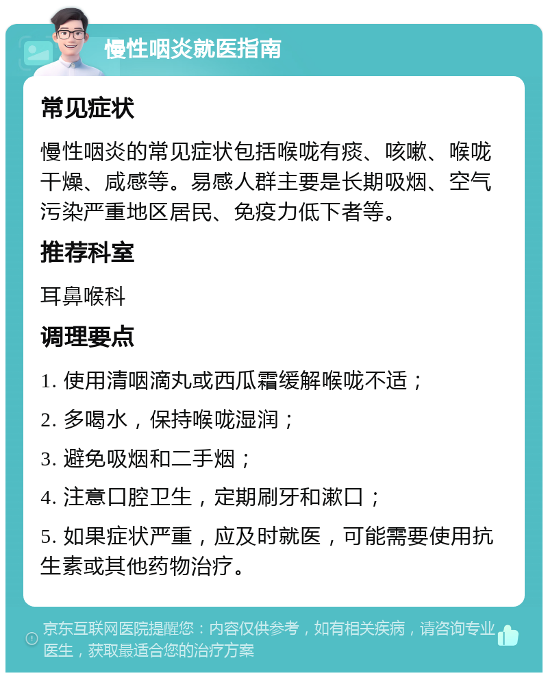 慢性咽炎就医指南 常见症状 慢性咽炎的常见症状包括喉咙有痰、咳嗽、喉咙干燥、咸感等。易感人群主要是长期吸烟、空气污染严重地区居民、免疫力低下者等。 推荐科室 耳鼻喉科 调理要点 1. 使用清咽滴丸或西瓜霜缓解喉咙不适； 2. 多喝水，保持喉咙湿润； 3. 避免吸烟和二手烟； 4. 注意口腔卫生，定期刷牙和漱口； 5. 如果症状严重，应及时就医，可能需要使用抗生素或其他药物治疗。