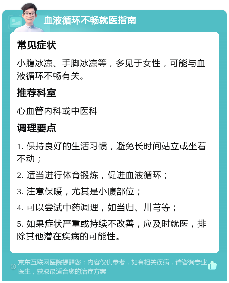 血液循环不畅就医指南 常见症状 小腹冰凉、手脚冰凉等，多见于女性，可能与血液循环不畅有关。 推荐科室 心血管内科或中医科 调理要点 1. 保持良好的生活习惯，避免长时间站立或坐着不动； 2. 适当进行体育锻炼，促进血液循环； 3. 注意保暖，尤其是小腹部位； 4. 可以尝试中药调理，如当归、川芎等； 5. 如果症状严重或持续不改善，应及时就医，排除其他潜在疾病的可能性。