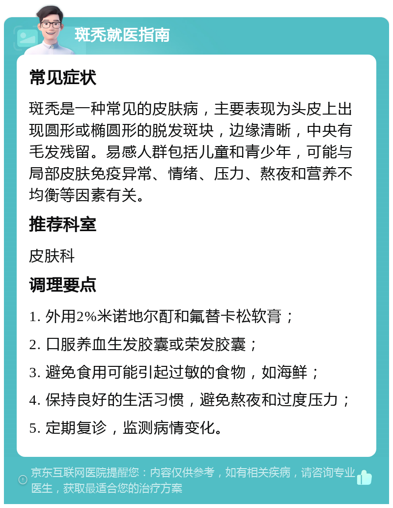 斑秃就医指南 常见症状 斑秃是一种常见的皮肤病，主要表现为头皮上出现圆形或椭圆形的脱发斑块，边缘清晰，中央有毛发残留。易感人群包括儿童和青少年，可能与局部皮肤免疫异常、情绪、压力、熬夜和营养不均衡等因素有关。 推荐科室 皮肤科 调理要点 1. 外用2%米诺地尔酊和氟替卡松软膏； 2. 口服养血生发胶囊或荣发胶囊； 3. 避免食用可能引起过敏的食物，如海鲜； 4. 保持良好的生活习惯，避免熬夜和过度压力； 5. 定期复诊，监测病情变化。