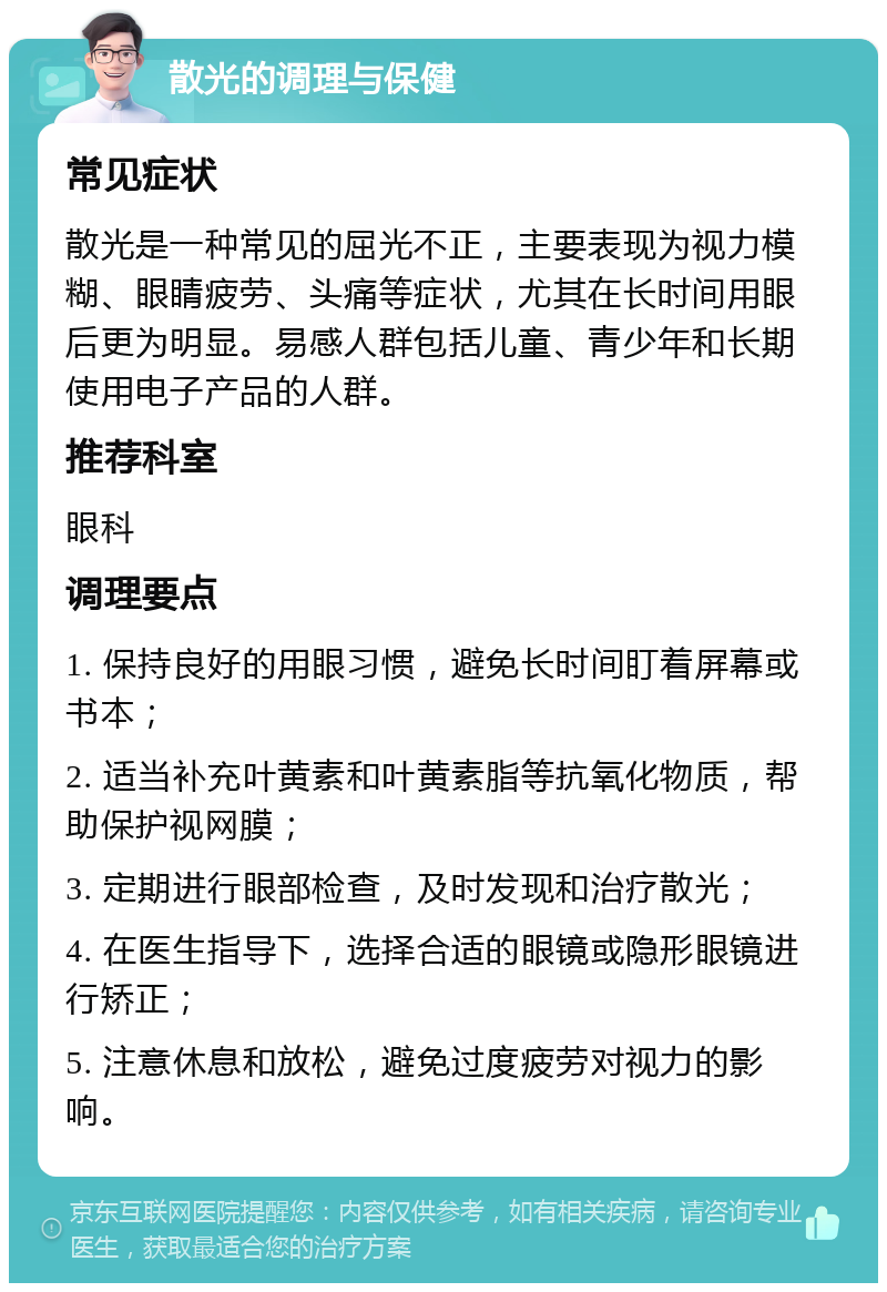 散光的调理与保健 常见症状 散光是一种常见的屈光不正，主要表现为视力模糊、眼睛疲劳、头痛等症状，尤其在长时间用眼后更为明显。易感人群包括儿童、青少年和长期使用电子产品的人群。 推荐科室 眼科 调理要点 1. 保持良好的用眼习惯，避免长时间盯着屏幕或书本； 2. 适当补充叶黄素和叶黄素脂等抗氧化物质，帮助保护视网膜； 3. 定期进行眼部检查，及时发现和治疗散光； 4. 在医生指导下，选择合适的眼镜或隐形眼镜进行矫正； 5. 注意休息和放松，避免过度疲劳对视力的影响。