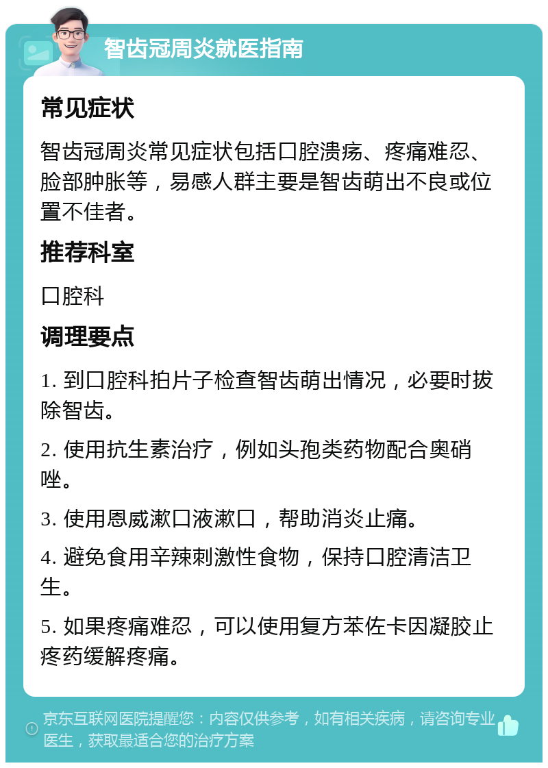 智齿冠周炎就医指南 常见症状 智齿冠周炎常见症状包括口腔溃疡、疼痛难忍、脸部肿胀等，易感人群主要是智齿萌出不良或位置不佳者。 推荐科室 口腔科 调理要点 1. 到口腔科拍片子检查智齿萌出情况，必要时拔除智齿。 2. 使用抗生素治疗，例如头孢类药物配合奥硝唑。 3. 使用恩威漱口液漱口，帮助消炎止痛。 4. 避免食用辛辣刺激性食物，保持口腔清洁卫生。 5. 如果疼痛难忍，可以使用复方苯佐卡因凝胶止疼药缓解疼痛。