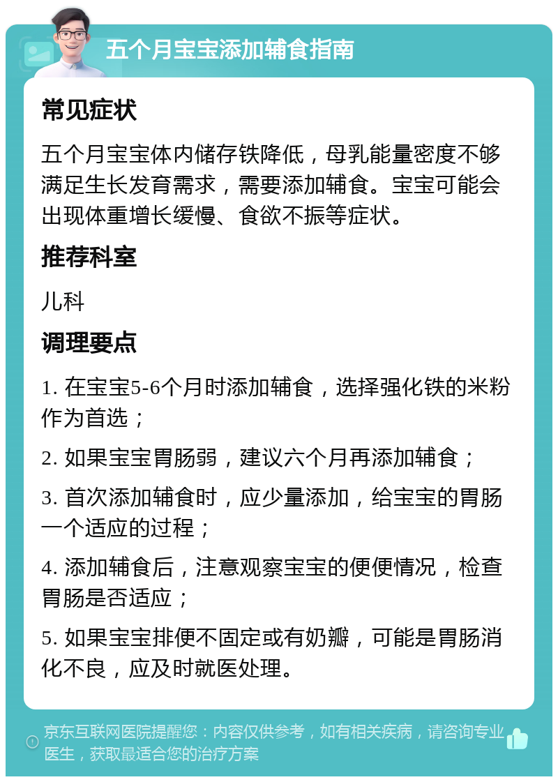 五个月宝宝添加辅食指南 常见症状 五个月宝宝体内储存铁降低，母乳能量密度不够满足生长发育需求，需要添加辅食。宝宝可能会出现体重增长缓慢、食欲不振等症状。 推荐科室 儿科 调理要点 1. 在宝宝5-6个月时添加辅食，选择强化铁的米粉作为首选； 2. 如果宝宝胃肠弱，建议六个月再添加辅食； 3. 首次添加辅食时，应少量添加，给宝宝的胃肠一个适应的过程； 4. 添加辅食后，注意观察宝宝的便便情况，检查胃肠是否适应； 5. 如果宝宝排便不固定或有奶瓣，可能是胃肠消化不良，应及时就医处理。