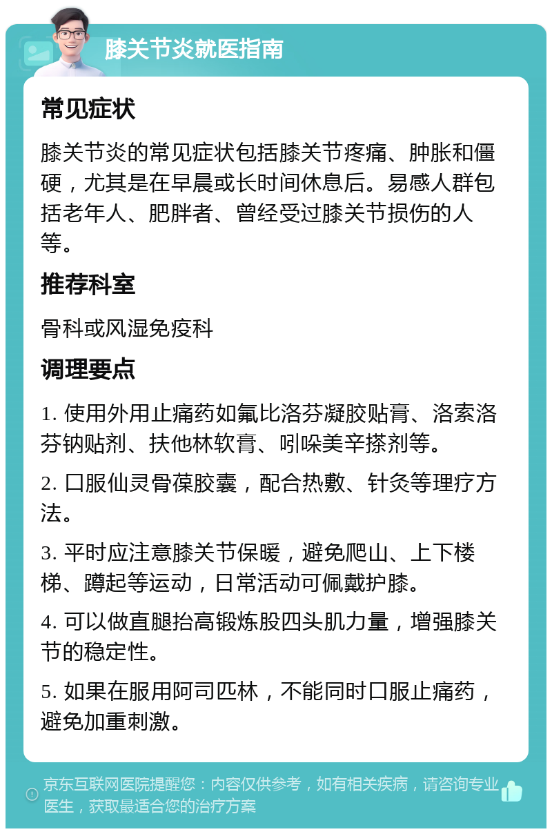 膝关节炎就医指南 常见症状 膝关节炎的常见症状包括膝关节疼痛、肿胀和僵硬，尤其是在早晨或长时间休息后。易感人群包括老年人、肥胖者、曾经受过膝关节损伤的人等。 推荐科室 骨科或风湿免疫科 调理要点 1. 使用外用止痛药如氟比洛芬凝胶贴膏、洛索洛芬钠贴剂、扶他林软膏、吲哚美辛搽剂等。 2. 口服仙灵骨葆胶囊，配合热敷、针灸等理疗方法。 3. 平时应注意膝关节保暖，避免爬山、上下楼梯、蹲起等运动，日常活动可佩戴护膝。 4. 可以做直腿抬高锻炼股四头肌力量，增强膝关节的稳定性。 5. 如果在服用阿司匹林，不能同时口服止痛药，避免加重刺激。