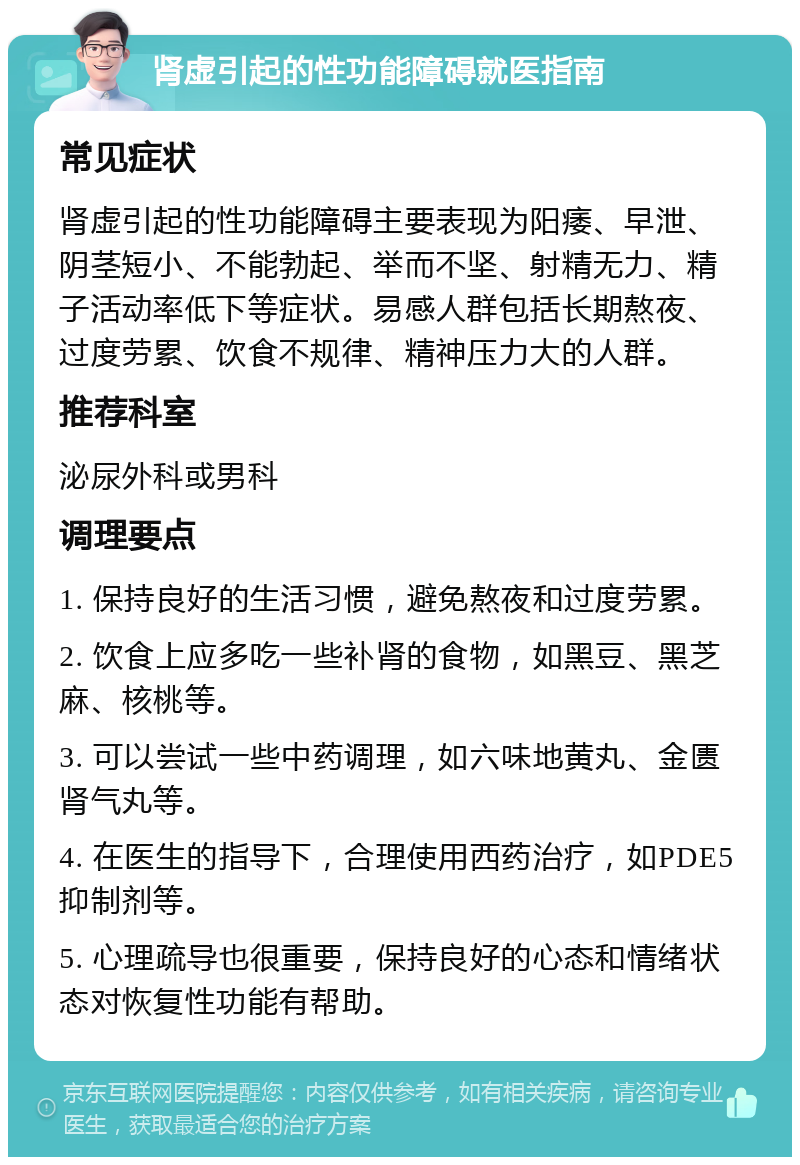 肾虚引起的性功能障碍就医指南 常见症状 肾虚引起的性功能障碍主要表现为阳痿、早泄、阴茎短小、不能勃起、举而不坚、射精无力、精子活动率低下等症状。易感人群包括长期熬夜、过度劳累、饮食不规律、精神压力大的人群。 推荐科室 泌尿外科或男科 调理要点 1. 保持良好的生活习惯，避免熬夜和过度劳累。 2. 饮食上应多吃一些补肾的食物，如黑豆、黑芝麻、核桃等。 3. 可以尝试一些中药调理，如六味地黄丸、金匮肾气丸等。 4. 在医生的指导下，合理使用西药治疗，如PDE5抑制剂等。 5. 心理疏导也很重要，保持良好的心态和情绪状态对恢复性功能有帮助。