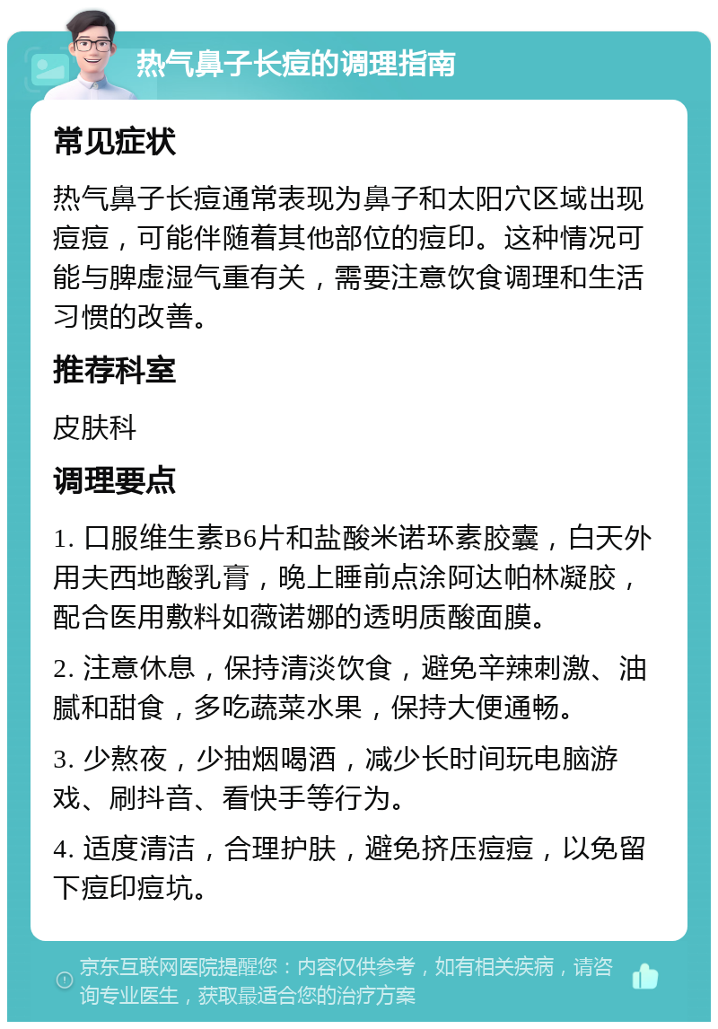 热气鼻子长痘的调理指南 常见症状 热气鼻子长痘通常表现为鼻子和太阳穴区域出现痘痘，可能伴随着其他部位的痘印。这种情况可能与脾虚湿气重有关，需要注意饮食调理和生活习惯的改善。 推荐科室 皮肤科 调理要点 1. 口服维生素B6片和盐酸米诺环素胶囊，白天外用夫西地酸乳膏，晚上睡前点涂阿达帕林凝胶，配合医用敷料如薇诺娜的透明质酸面膜。 2. 注意休息，保持清淡饮食，避免辛辣刺激、油腻和甜食，多吃蔬菜水果，保持大便通畅。 3. 少熬夜，少抽烟喝酒，减少长时间玩电脑游戏、刷抖音、看快手等行为。 4. 适度清洁，合理护肤，避免挤压痘痘，以免留下痘印痘坑。