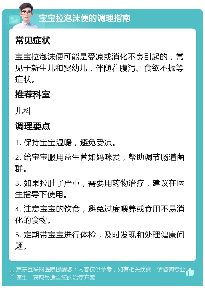 宝宝拉泡沫便的调理指南 常见症状 宝宝拉泡沫便可能是受凉或消化不良引起的，常见于新生儿和婴幼儿，伴随着腹泻、食欲不振等症状。 推荐科室 儿科 调理要点 1. 保持宝宝温暖，避免受凉。 2. 给宝宝服用益生菌如妈咪爱，帮助调节肠道菌群。 3. 如果拉肚子严重，需要用药物治疗，建议在医生指导下使用。 4. 注意宝宝的饮食，避免过度喂养或食用不易消化的食物。 5. 定期带宝宝进行体检，及时发现和处理健康问题。