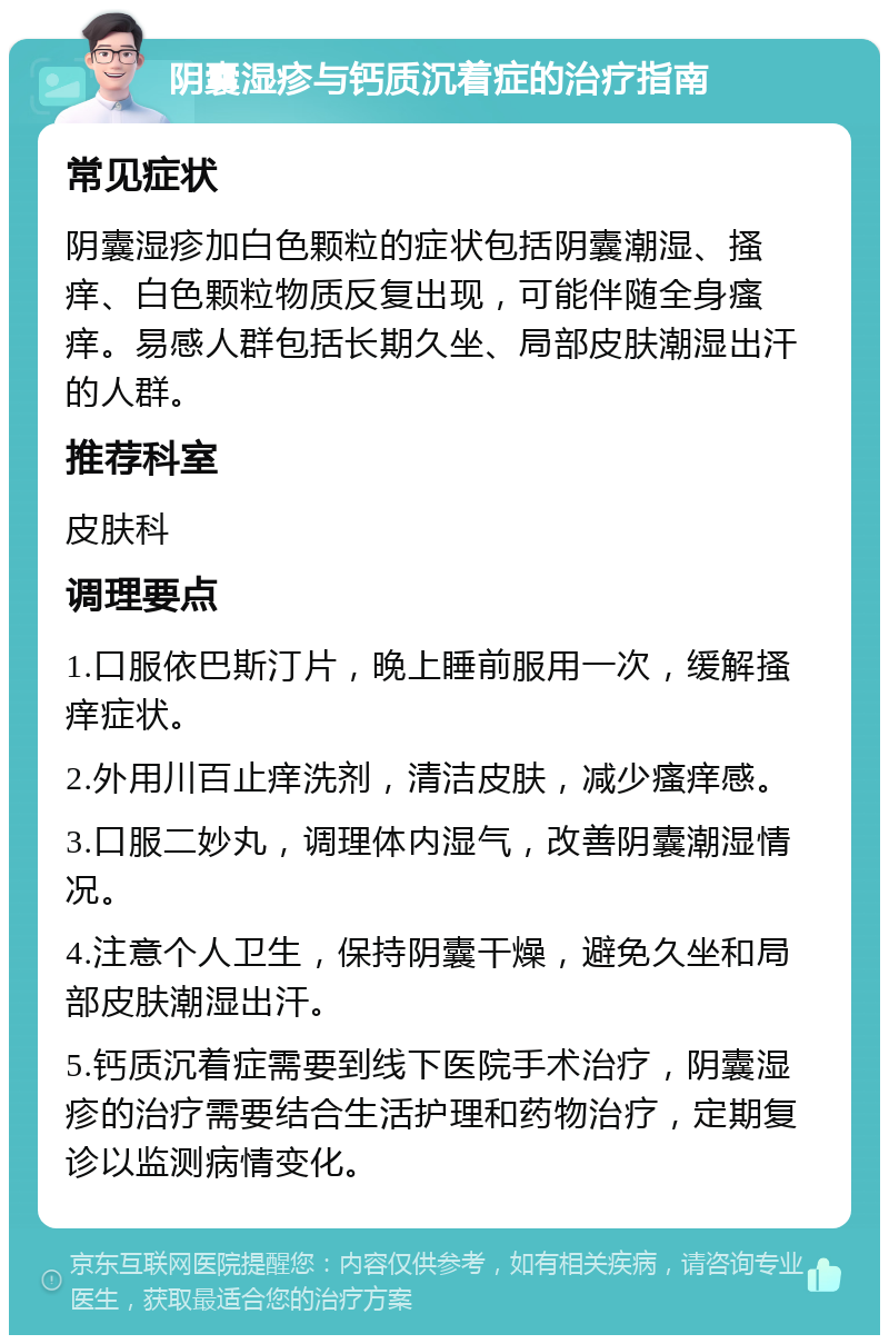 阴囊湿疹与钙质沉着症的治疗指南 常见症状 阴囊湿疹加白色颗粒的症状包括阴囊潮湿、搔痒、白色颗粒物质反复出现，可能伴随全身瘙痒。易感人群包括长期久坐、局部皮肤潮湿出汗的人群。 推荐科室 皮肤科 调理要点 1.口服依巴斯汀片，晚上睡前服用一次，缓解搔痒症状。 2.外用川百止痒洗剂，清洁皮肤，减少瘙痒感。 3.口服二妙丸，调理体内湿气，改善阴囊潮湿情况。 4.注意个人卫生，保持阴囊干燥，避免久坐和局部皮肤潮湿出汗。 5.钙质沉着症需要到线下医院手术治疗，阴囊湿疹的治疗需要结合生活护理和药物治疗，定期复诊以监测病情变化。