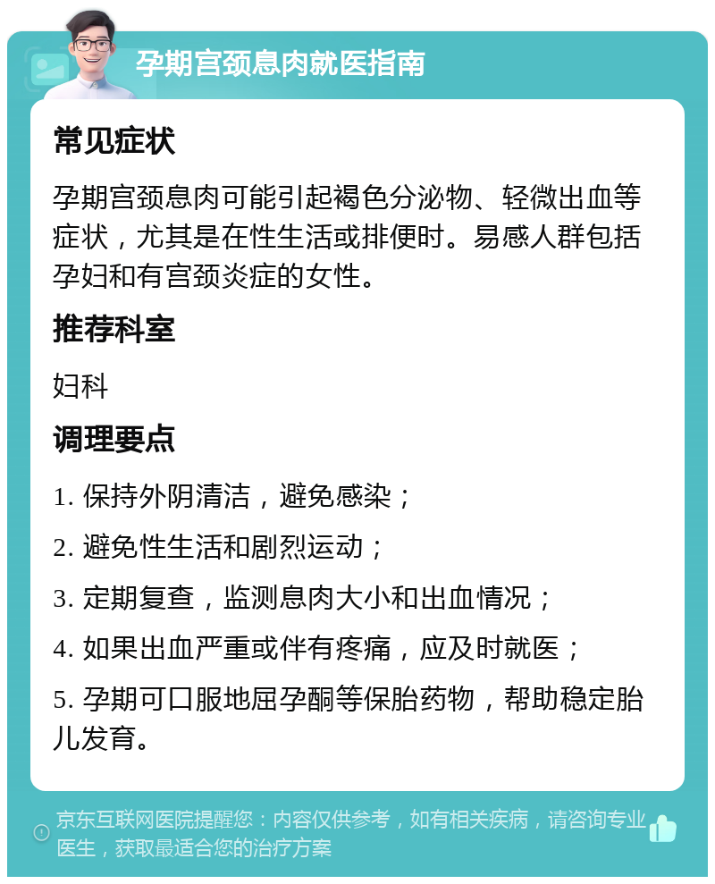 孕期宫颈息肉就医指南 常见症状 孕期宫颈息肉可能引起褐色分泌物、轻微出血等症状，尤其是在性生活或排便时。易感人群包括孕妇和有宫颈炎症的女性。 推荐科室 妇科 调理要点 1. 保持外阴清洁，避免感染； 2. 避免性生活和剧烈运动； 3. 定期复查，监测息肉大小和出血情况； 4. 如果出血严重或伴有疼痛，应及时就医； 5. 孕期可口服地屈孕酮等保胎药物，帮助稳定胎儿发育。