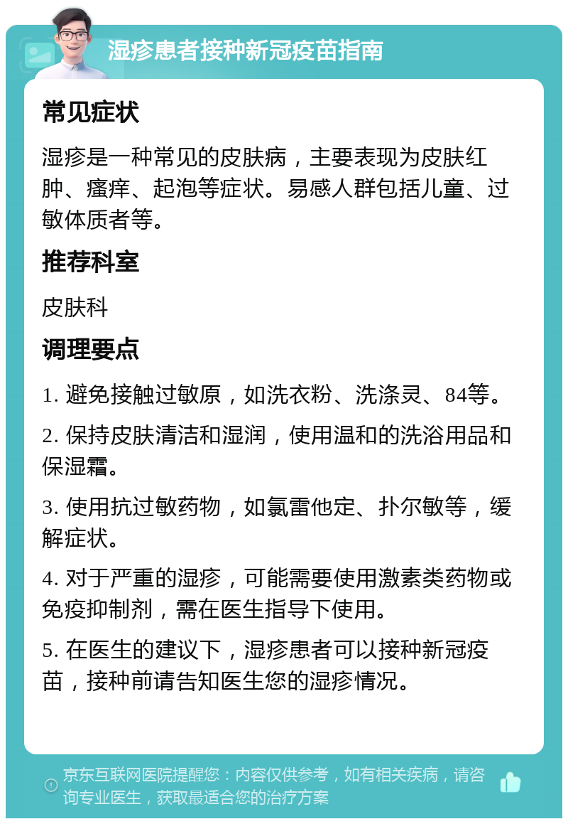 湿疹患者接种新冠疫苗指南 常见症状 湿疹是一种常见的皮肤病，主要表现为皮肤红肿、瘙痒、起泡等症状。易感人群包括儿童、过敏体质者等。 推荐科室 皮肤科 调理要点 1. 避免接触过敏原，如洗衣粉、洗涤灵、84等。 2. 保持皮肤清洁和湿润，使用温和的洗浴用品和保湿霜。 3. 使用抗过敏药物，如氯雷他定、扑尔敏等，缓解症状。 4. 对于严重的湿疹，可能需要使用激素类药物或免疫抑制剂，需在医生指导下使用。 5. 在医生的建议下，湿疹患者可以接种新冠疫苗，接种前请告知医生您的湿疹情况。