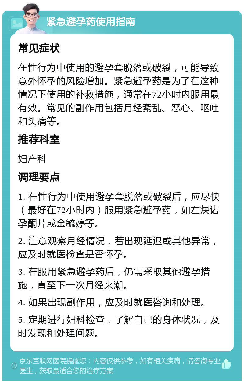 紧急避孕药使用指南 常见症状 在性行为中使用的避孕套脱落或破裂，可能导致意外怀孕的风险增加。紧急避孕药是为了在这种情况下使用的补救措施，通常在72小时内服用最有效。常见的副作用包括月经紊乱、恶心、呕吐和头痛等。 推荐科室 妇产科 调理要点 1. 在性行为中使用避孕套脱落或破裂后，应尽快（最好在72小时内）服用紧急避孕药，如左炔诺孕酮片或金毓婷等。 2. 注意观察月经情况，若出现延迟或其他异常，应及时就医检查是否怀孕。 3. 在服用紧急避孕药后，仍需采取其他避孕措施，直至下一次月经来潮。 4. 如果出现副作用，应及时就医咨询和处理。 5. 定期进行妇科检查，了解自己的身体状况，及时发现和处理问题。