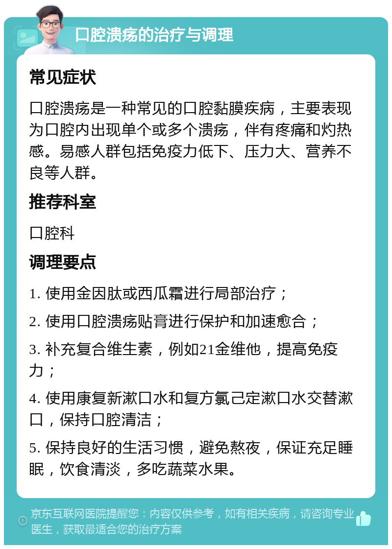 口腔溃疡的治疗与调理 常见症状 口腔溃疡是一种常见的口腔黏膜疾病，主要表现为口腔内出现单个或多个溃疡，伴有疼痛和灼热感。易感人群包括免疫力低下、压力大、营养不良等人群。 推荐科室 口腔科 调理要点 1. 使用金因肽或西瓜霜进行局部治疗； 2. 使用口腔溃疡贴膏进行保护和加速愈合； 3. 补充复合维生素，例如21金维他，提高免疫力； 4. 使用康复新漱口水和复方氯己定漱口水交替漱口，保持口腔清洁； 5. 保持良好的生活习惯，避免熬夜，保证充足睡眠，饮食清淡，多吃蔬菜水果。