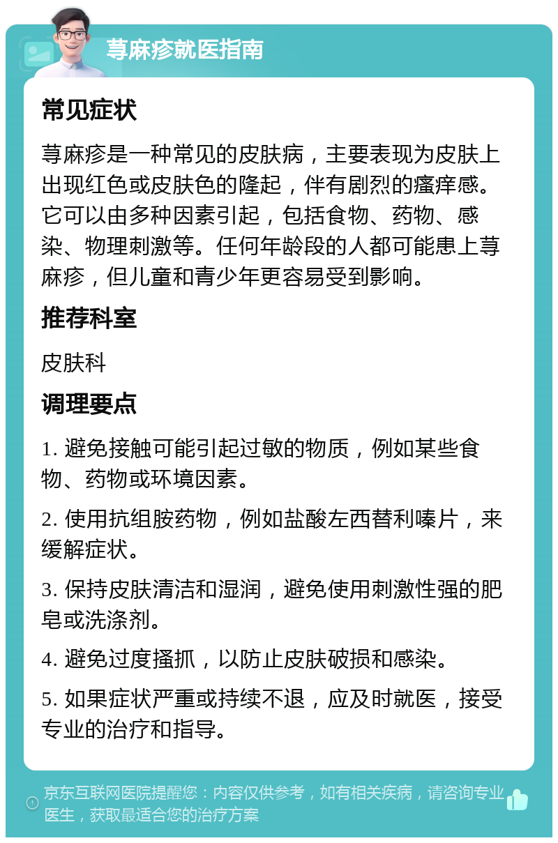 荨麻疹就医指南 常见症状 荨麻疹是一种常见的皮肤病，主要表现为皮肤上出现红色或皮肤色的隆起，伴有剧烈的瘙痒感。它可以由多种因素引起，包括食物、药物、感染、物理刺激等。任何年龄段的人都可能患上荨麻疹，但儿童和青少年更容易受到影响。 推荐科室 皮肤科 调理要点 1. 避免接触可能引起过敏的物质，例如某些食物、药物或环境因素。 2. 使用抗组胺药物，例如盐酸左西替利嗪片，来缓解症状。 3. 保持皮肤清洁和湿润，避免使用刺激性强的肥皂或洗涤剂。 4. 避免过度搔抓，以防止皮肤破损和感染。 5. 如果症状严重或持续不退，应及时就医，接受专业的治疗和指导。