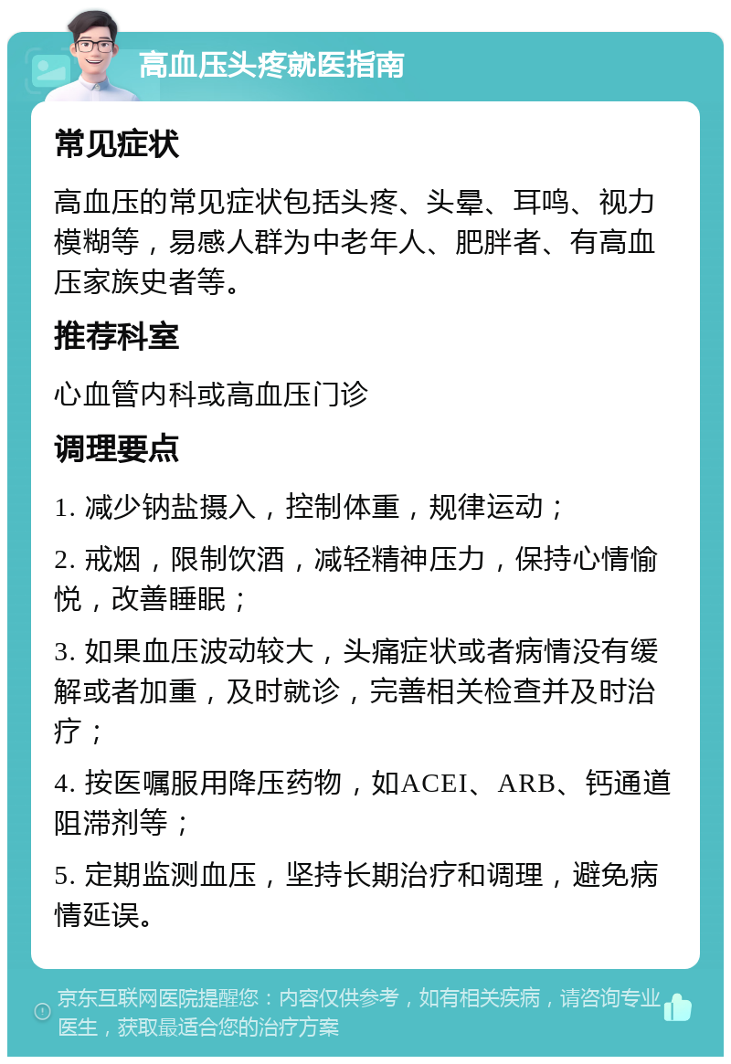 高血压头疼就医指南 常见症状 高血压的常见症状包括头疼、头晕、耳鸣、视力模糊等，易感人群为中老年人、肥胖者、有高血压家族史者等。 推荐科室 心血管内科或高血压门诊 调理要点 1. 减少钠盐摄入，控制体重，规律运动； 2. 戒烟，限制饮酒，减轻精神压力，保持心情愉悦，改善睡眠； 3. 如果血压波动较大，头痛症状或者病情没有缓解或者加重，及时就诊，完善相关检查并及时治疗； 4. 按医嘱服用降压药物，如ACEI、ARB、钙通道阻滞剂等； 5. 定期监测血压，坚持长期治疗和调理，避免病情延误。