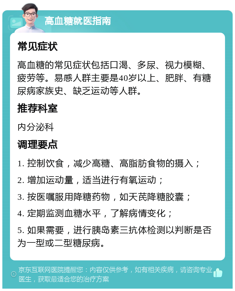 高血糖就医指南 常见症状 高血糖的常见症状包括口渴、多尿、视力模糊、疲劳等。易感人群主要是40岁以上、肥胖、有糖尿病家族史、缺乏运动等人群。 推荐科室 内分泌科 调理要点 1. 控制饮食，减少高糖、高脂肪食物的摄入； 2. 增加运动量，适当进行有氧运动； 3. 按医嘱服用降糖药物，如天芪降糖胶囊； 4. 定期监测血糖水平，了解病情变化； 5. 如果需要，进行胰岛素三抗体检测以判断是否为一型或二型糖尿病。