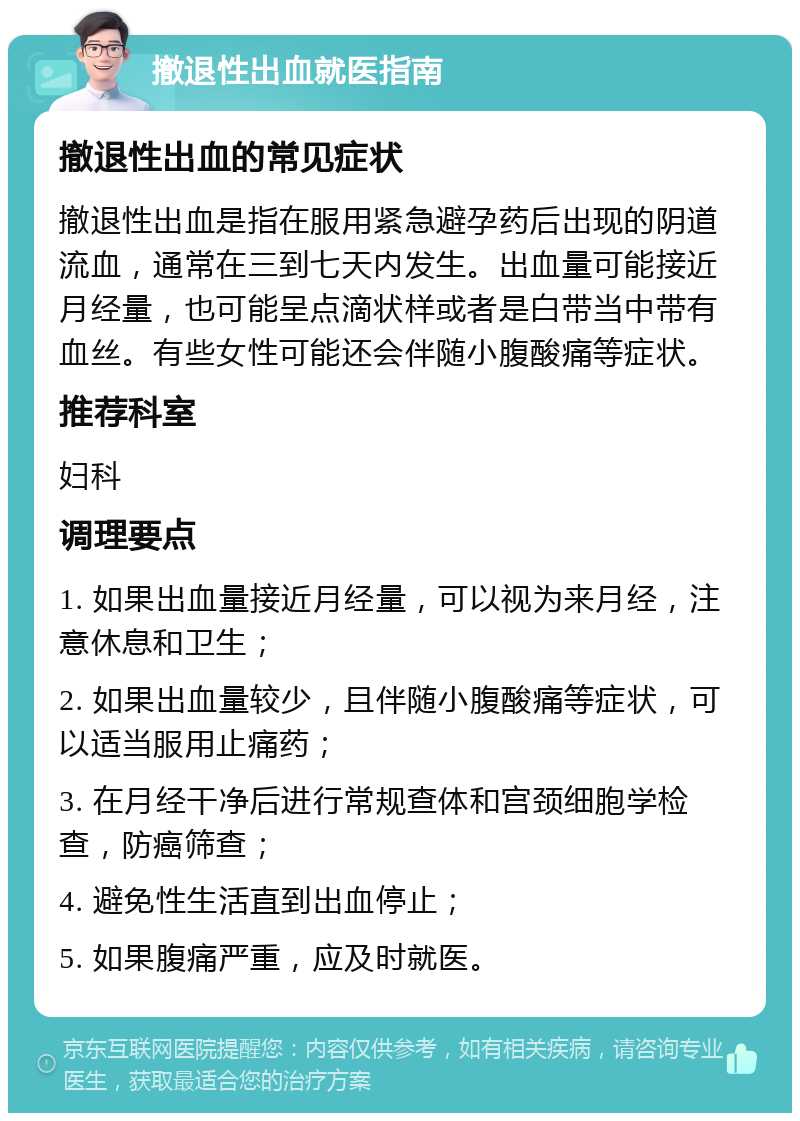 撤退性出血就医指南 撤退性出血的常见症状 撤退性出血是指在服用紧急避孕药后出现的阴道流血，通常在三到七天内发生。出血量可能接近月经量，也可能呈点滴状样或者是白带当中带有血丝。有些女性可能还会伴随小腹酸痛等症状。 推荐科室 妇科 调理要点 1. 如果出血量接近月经量，可以视为来月经，注意休息和卫生； 2. 如果出血量较少，且伴随小腹酸痛等症状，可以适当服用止痛药； 3. 在月经干净后进行常规查体和宫颈细胞学检查，防癌筛查； 4. 避免性生活直到出血停止； 5. 如果腹痛严重，应及时就医。