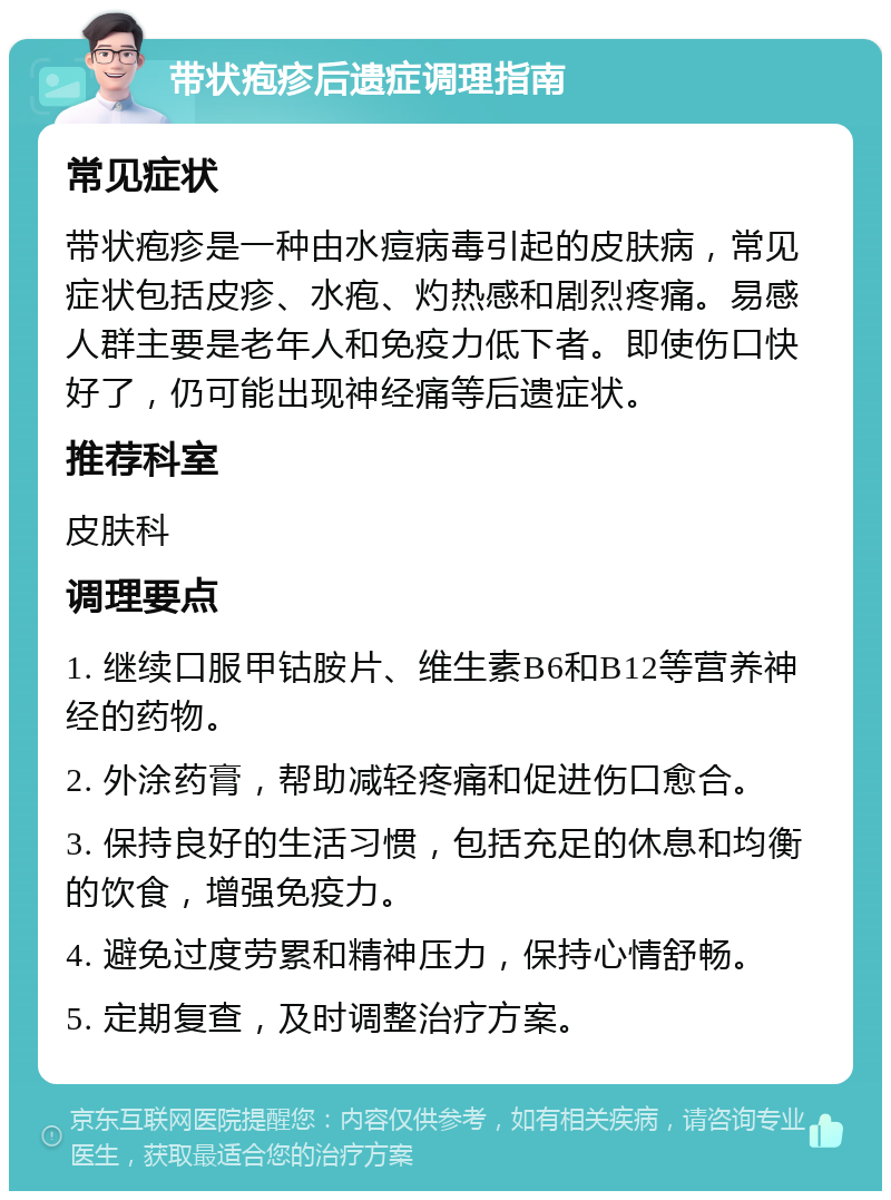 带状疱疹后遗症调理指南 常见症状 带状疱疹是一种由水痘病毒引起的皮肤病，常见症状包括皮疹、水疱、灼热感和剧烈疼痛。易感人群主要是老年人和免疫力低下者。即使伤口快好了，仍可能出现神经痛等后遗症状。 推荐科室 皮肤科 调理要点 1. 继续口服甲钴胺片、维生素B6和B12等营养神经的药物。 2. 外涂药膏，帮助减轻疼痛和促进伤口愈合。 3. 保持良好的生活习惯，包括充足的休息和均衡的饮食，增强免疫力。 4. 避免过度劳累和精神压力，保持心情舒畅。 5. 定期复查，及时调整治疗方案。