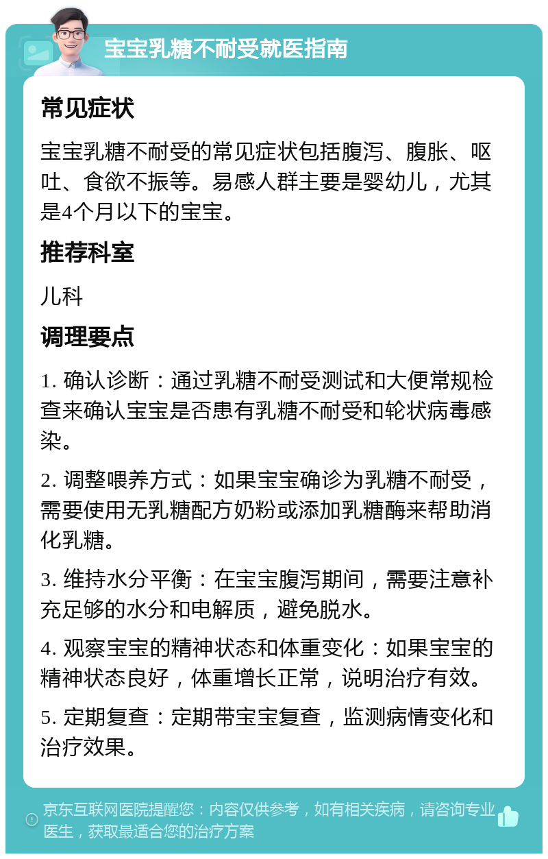 宝宝乳糖不耐受就医指南 常见症状 宝宝乳糖不耐受的常见症状包括腹泻、腹胀、呕吐、食欲不振等。易感人群主要是婴幼儿，尤其是4个月以下的宝宝。 推荐科室 儿科 调理要点 1. 确认诊断：通过乳糖不耐受测试和大便常规检查来确认宝宝是否患有乳糖不耐受和轮状病毒感染。 2. 调整喂养方式：如果宝宝确诊为乳糖不耐受，需要使用无乳糖配方奶粉或添加乳糖酶来帮助消化乳糖。 3. 维持水分平衡：在宝宝腹泻期间，需要注意补充足够的水分和电解质，避免脱水。 4. 观察宝宝的精神状态和体重变化：如果宝宝的精神状态良好，体重增长正常，说明治疗有效。 5. 定期复查：定期带宝宝复查，监测病情变化和治疗效果。