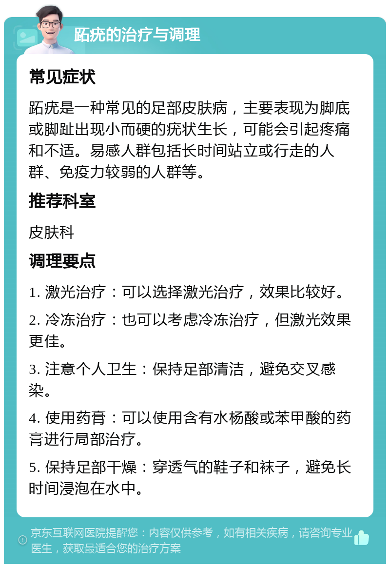 跖疣的治疗与调理 常见症状 跖疣是一种常见的足部皮肤病，主要表现为脚底或脚趾出现小而硬的疣状生长，可能会引起疼痛和不适。易感人群包括长时间站立或行走的人群、免疫力较弱的人群等。 推荐科室 皮肤科 调理要点 1. 激光治疗：可以选择激光治疗，效果比较好。 2. 冷冻治疗：也可以考虑冷冻治疗，但激光效果更佳。 3. 注意个人卫生：保持足部清洁，避免交叉感染。 4. 使用药膏：可以使用含有水杨酸或苯甲酸的药膏进行局部治疗。 5. 保持足部干燥：穿透气的鞋子和袜子，避免长时间浸泡在水中。