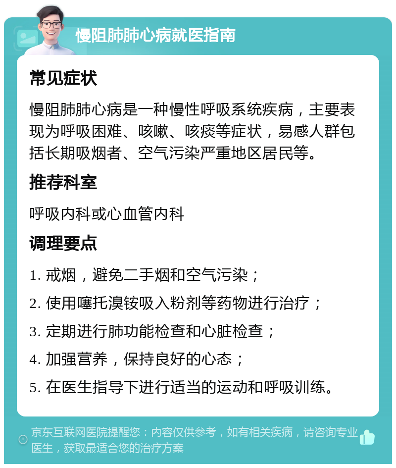 慢阻肺肺心病就医指南 常见症状 慢阻肺肺心病是一种慢性呼吸系统疾病，主要表现为呼吸困难、咳嗽、咳痰等症状，易感人群包括长期吸烟者、空气污染严重地区居民等。 推荐科室 呼吸内科或心血管内科 调理要点 1. 戒烟，避免二手烟和空气污染； 2. 使用噻托溴铵吸入粉剂等药物进行治疗； 3. 定期进行肺功能检查和心脏检查； 4. 加强营养，保持良好的心态； 5. 在医生指导下进行适当的运动和呼吸训练。