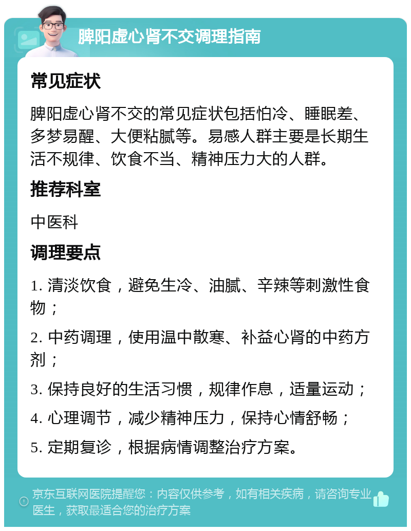 脾阳虚心肾不交调理指南 常见症状 脾阳虚心肾不交的常见症状包括怕冷、睡眠差、多梦易醒、大便粘腻等。易感人群主要是长期生活不规律、饮食不当、精神压力大的人群。 推荐科室 中医科 调理要点 1. 清淡饮食，避免生冷、油腻、辛辣等刺激性食物； 2. 中药调理，使用温中散寒、补益心肾的中药方剂； 3. 保持良好的生活习惯，规律作息，适量运动； 4. 心理调节，减少精神压力，保持心情舒畅； 5. 定期复诊，根据病情调整治疗方案。