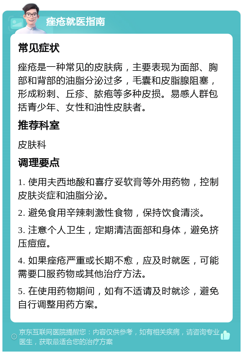 痤疮就医指南 常见症状 痤疮是一种常见的皮肤病，主要表现为面部、胸部和背部的油脂分泌过多，毛囊和皮脂腺阻塞，形成粉刺、丘疹、脓疱等多种皮损。易感人群包括青少年、女性和油性皮肤者。 推荐科室 皮肤科 调理要点 1. 使用夫西地酸和喜疗妥软膏等外用药物，控制皮肤炎症和油脂分泌。 2. 避免食用辛辣刺激性食物，保持饮食清淡。 3. 注意个人卫生，定期清洁面部和身体，避免挤压痘痘。 4. 如果痤疮严重或长期不愈，应及时就医，可能需要口服药物或其他治疗方法。 5. 在使用药物期间，如有不适请及时就诊，避免自行调整用药方案。