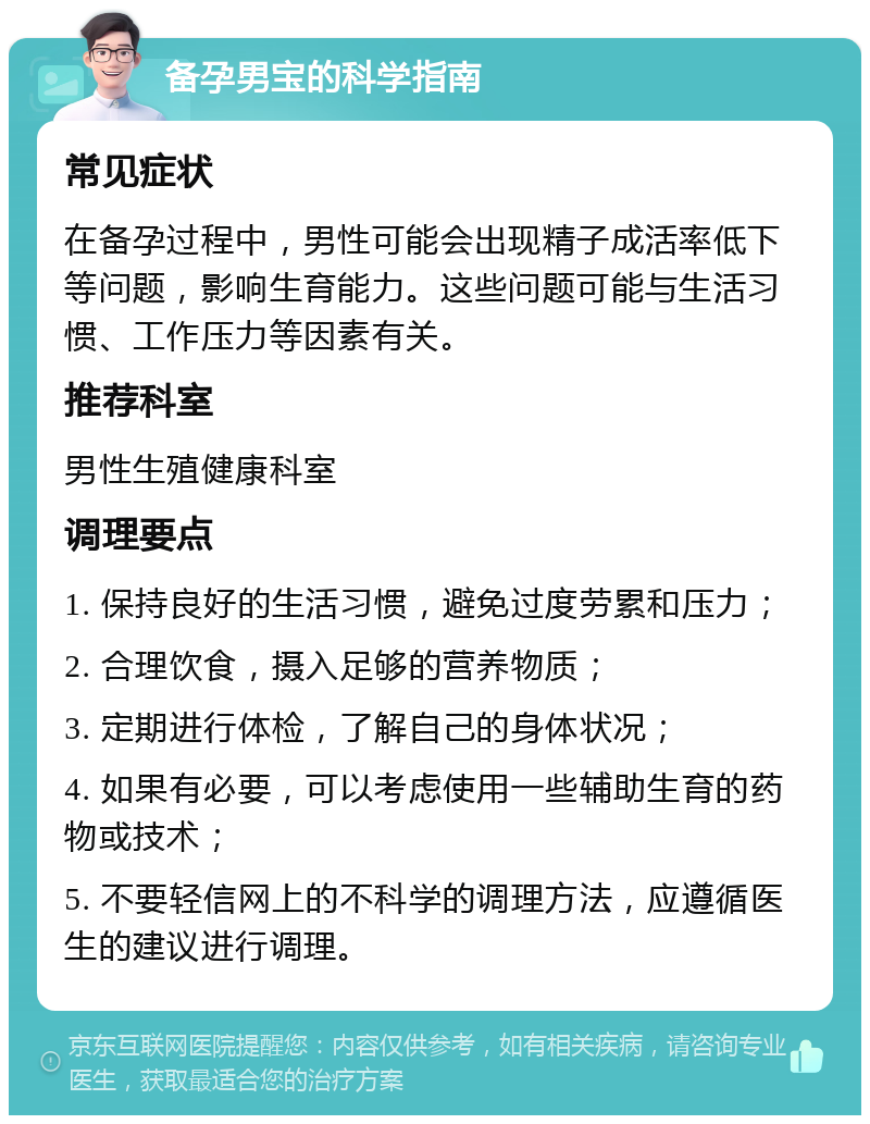 备孕男宝的科学指南 常见症状 在备孕过程中，男性可能会出现精子成活率低下等问题，影响生育能力。这些问题可能与生活习惯、工作压力等因素有关。 推荐科室 男性生殖健康科室 调理要点 1. 保持良好的生活习惯，避免过度劳累和压力； 2. 合理饮食，摄入足够的营养物质； 3. 定期进行体检，了解自己的身体状况； 4. 如果有必要，可以考虑使用一些辅助生育的药物或技术； 5. 不要轻信网上的不科学的调理方法，应遵循医生的建议进行调理。