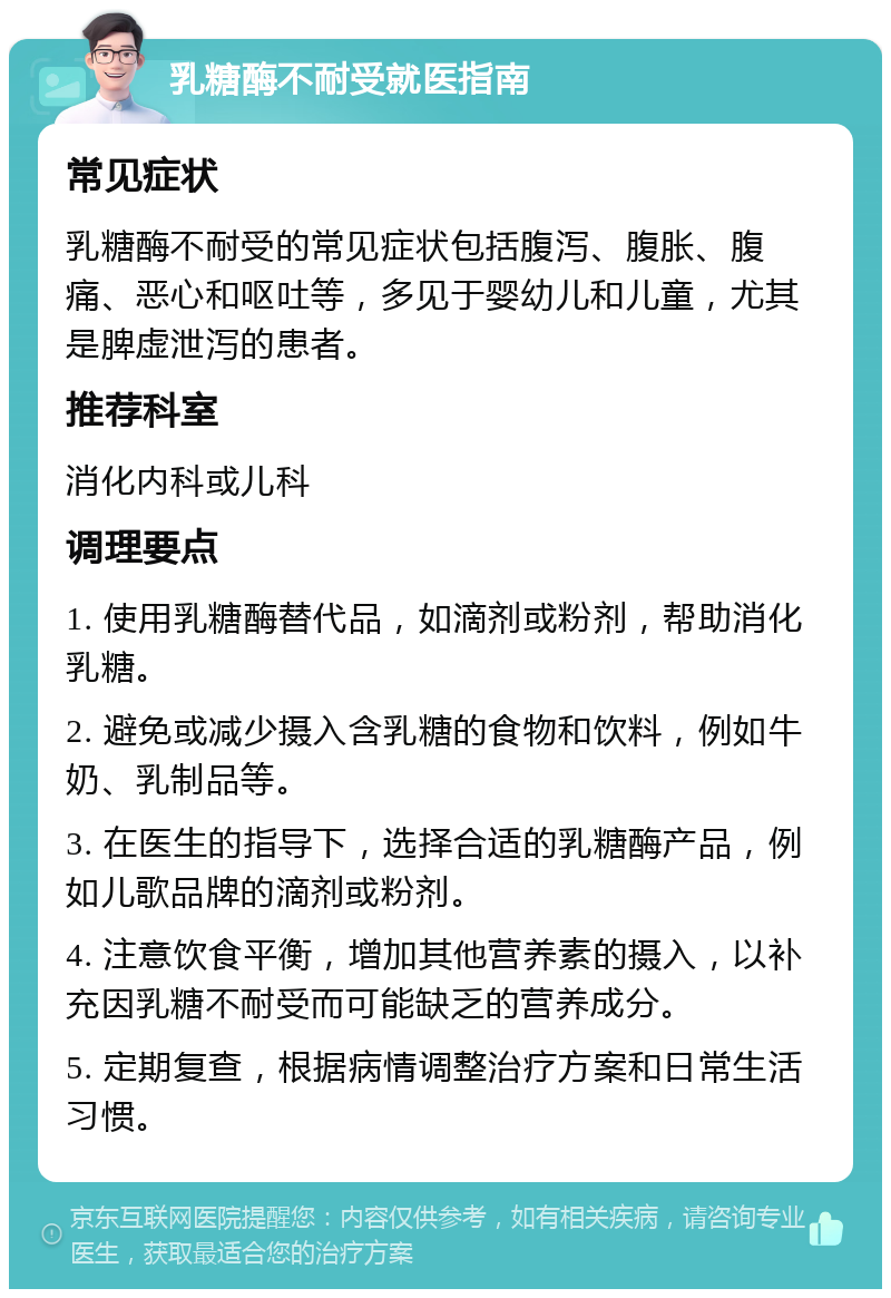 乳糖酶不耐受就医指南 常见症状 乳糖酶不耐受的常见症状包括腹泻、腹胀、腹痛、恶心和呕吐等，多见于婴幼儿和儿童，尤其是脾虚泄泻的患者。 推荐科室 消化内科或儿科 调理要点 1. 使用乳糖酶替代品，如滴剂或粉剂，帮助消化乳糖。 2. 避免或减少摄入含乳糖的食物和饮料，例如牛奶、乳制品等。 3. 在医生的指导下，选择合适的乳糖酶产品，例如儿歌品牌的滴剂或粉剂。 4. 注意饮食平衡，增加其他营养素的摄入，以补充因乳糖不耐受而可能缺乏的营养成分。 5. 定期复查，根据病情调整治疗方案和日常生活习惯。