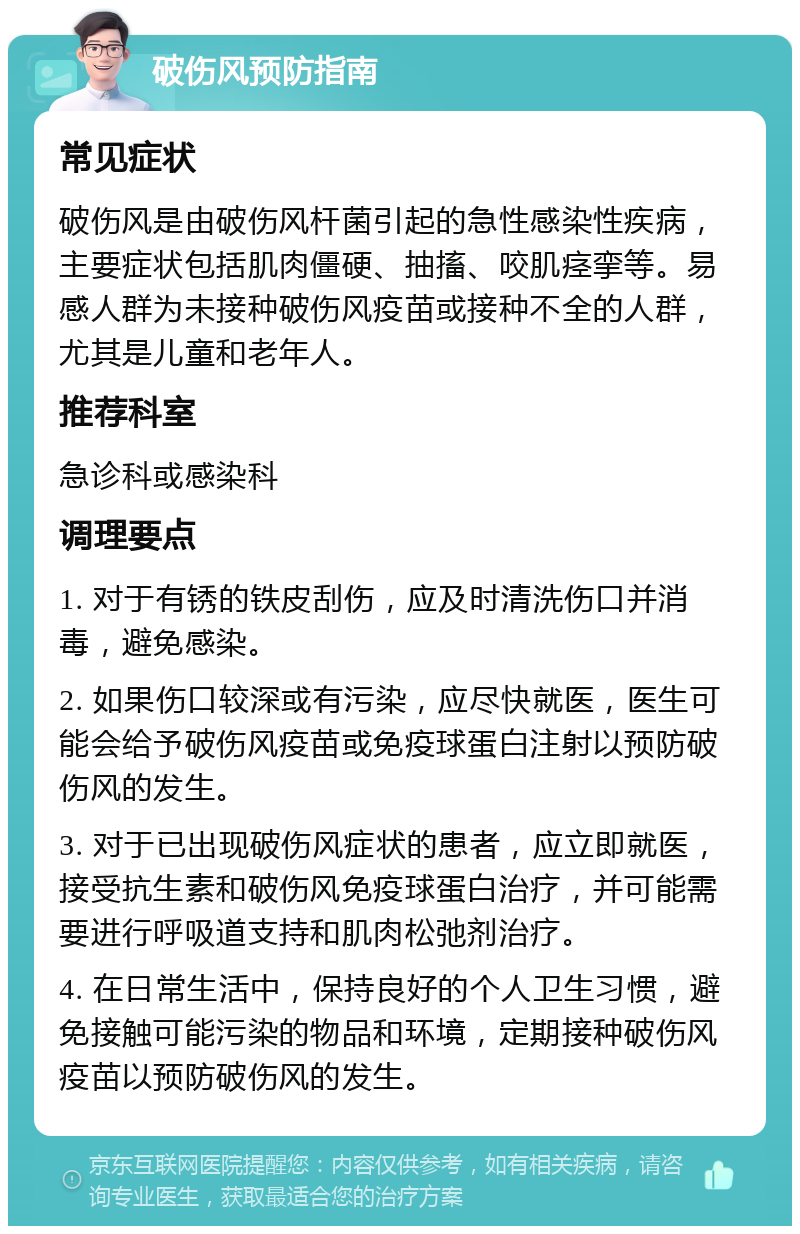 破伤风预防指南 常见症状 破伤风是由破伤风杆菌引起的急性感染性疾病，主要症状包括肌肉僵硬、抽搐、咬肌痉挛等。易感人群为未接种破伤风疫苗或接种不全的人群，尤其是儿童和老年人。 推荐科室 急诊科或感染科 调理要点 1. 对于有锈的铁皮刮伤，应及时清洗伤口并消毒，避免感染。 2. 如果伤口较深或有污染，应尽快就医，医生可能会给予破伤风疫苗或免疫球蛋白注射以预防破伤风的发生。 3. 对于已出现破伤风症状的患者，应立即就医，接受抗生素和破伤风免疫球蛋白治疗，并可能需要进行呼吸道支持和肌肉松弛剂治疗。 4. 在日常生活中，保持良好的个人卫生习惯，避免接触可能污染的物品和环境，定期接种破伤风疫苗以预防破伤风的发生。