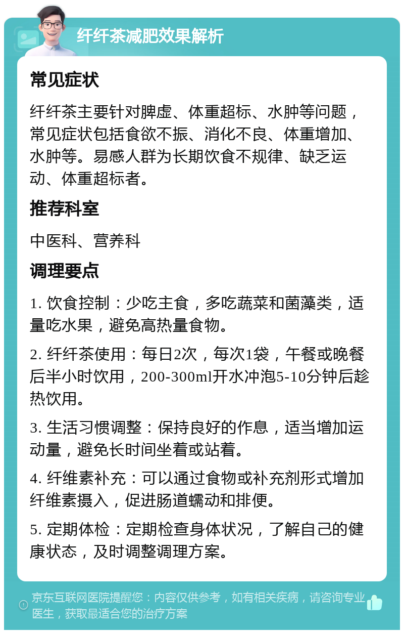 纤纤茶减肥效果解析 常见症状 纤纤茶主要针对脾虚、体重超标、水肿等问题，常见症状包括食欲不振、消化不良、体重增加、水肿等。易感人群为长期饮食不规律、缺乏运动、体重超标者。 推荐科室 中医科、营养科 调理要点 1. 饮食控制：少吃主食，多吃蔬菜和菌藻类，适量吃水果，避免高热量食物。 2. 纤纤茶使用：每日2次，每次1袋，午餐或晚餐后半小时饮用，200-300ml开水冲泡5-10分钟后趁热饮用。 3. 生活习惯调整：保持良好的作息，适当增加运动量，避免长时间坐着或站着。 4. 纤维素补充：可以通过食物或补充剂形式增加纤维素摄入，促进肠道蠕动和排便。 5. 定期体检：定期检查身体状况，了解自己的健康状态，及时调整调理方案。