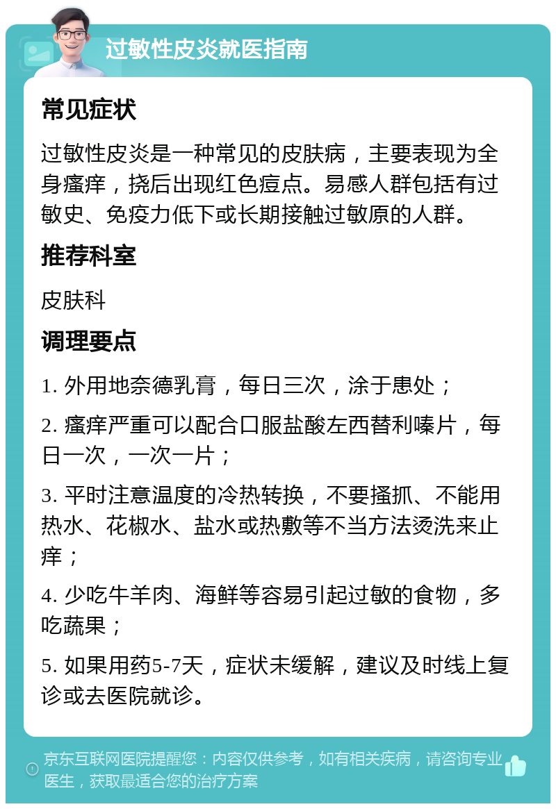 过敏性皮炎就医指南 常见症状 过敏性皮炎是一种常见的皮肤病，主要表现为全身瘙痒，挠后出现红色痘点。易感人群包括有过敏史、免疫力低下或长期接触过敏原的人群。 推荐科室 皮肤科 调理要点 1. 外用地奈德乳膏，每日三次，涂于患处； 2. 瘙痒严重可以配合口服盐酸左西替利嗪片，每日一次，一次一片； 3. 平时注意温度的冷热转换，不要搔抓、不能用热水、花椒水、盐水或热敷等不当方法烫洗来止痒； 4. 少吃牛羊肉、海鲜等容易引起过敏的食物，多吃蔬果； 5. 如果用药5-7天，症状未缓解，建议及时线上复诊或去医院就诊。