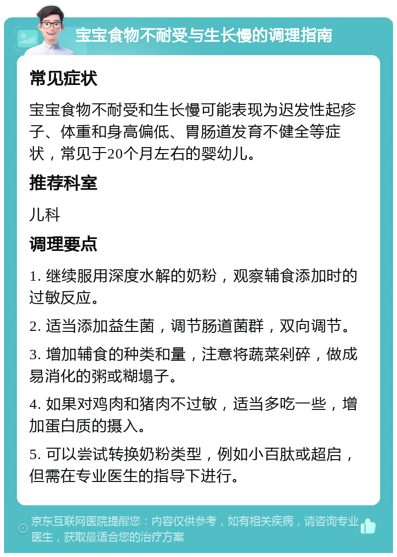 宝宝食物不耐受与生长慢的调理指南 常见症状 宝宝食物不耐受和生长慢可能表现为迟发性起疹子、体重和身高偏低、胃肠道发育不健全等症状，常见于20个月左右的婴幼儿。 推荐科室 儿科 调理要点 1. 继续服用深度水解的奶粉，观察辅食添加时的过敏反应。 2. 适当添加益生菌，调节肠道菌群，双向调节。 3. 增加辅食的种类和量，注意将蔬菜剁碎，做成易消化的粥或糊塌子。 4. 如果对鸡肉和猪肉不过敏，适当多吃一些，增加蛋白质的摄入。 5. 可以尝试转换奶粉类型，例如小百肽或超启，但需在专业医生的指导下进行。