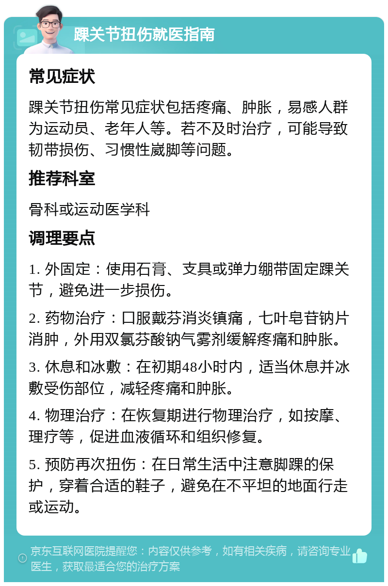 踝关节扭伤就医指南 常见症状 踝关节扭伤常见症状包括疼痛、肿胀，易感人群为运动员、老年人等。若不及时治疗，可能导致韧带损伤、习惯性崴脚等问题。 推荐科室 骨科或运动医学科 调理要点 1. 外固定：使用石膏、支具或弹力绷带固定踝关节，避免进一步损伤。 2. 药物治疗：口服戴芬消炎镇痛，七叶皂苷钠片消肿，外用双氯芬酸钠气雾剂缓解疼痛和肿胀。 3. 休息和冰敷：在初期48小时内，适当休息并冰敷受伤部位，减轻疼痛和肿胀。 4. 物理治疗：在恢复期进行物理治疗，如按摩、理疗等，促进血液循环和组织修复。 5. 预防再次扭伤：在日常生活中注意脚踝的保护，穿着合适的鞋子，避免在不平坦的地面行走或运动。