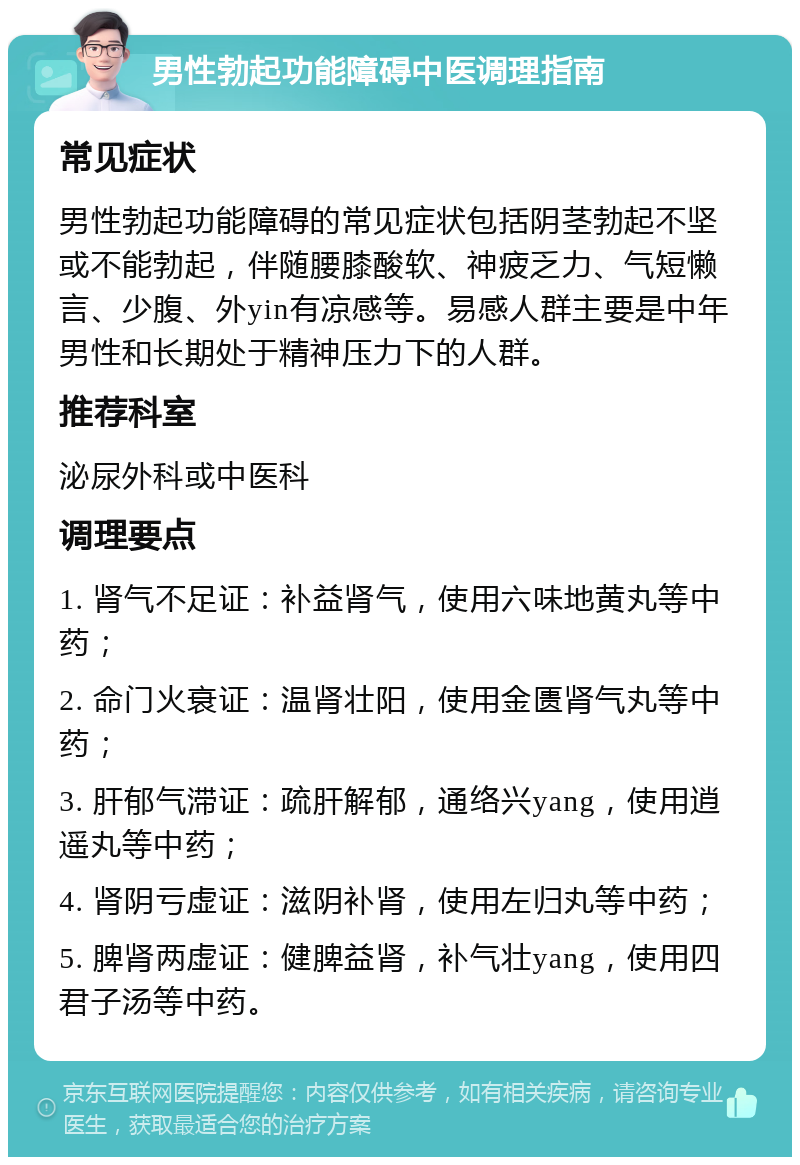 男性勃起功能障碍中医调理指南 常见症状 男性勃起功能障碍的常见症状包括阴茎勃起不坚或不能勃起，伴随腰膝酸软、神疲乏力、气短懒言、少腹、外yin有凉感等。易感人群主要是中年男性和长期处于精神压力下的人群。 推荐科室 泌尿外科或中医科 调理要点 1. 肾气不足证：补益肾气，使用六味地黄丸等中药； 2. 命门火衰证：温肾壮阳，使用金匮肾气丸等中药； 3. 肝郁气滞证：疏肝解郁，通络兴yang，使用逍遥丸等中药； 4. 肾阴亏虚证：滋阴补肾，使用左归丸等中药； 5. 脾肾两虚证：健脾益肾，补气壮yang，使用四君子汤等中药。