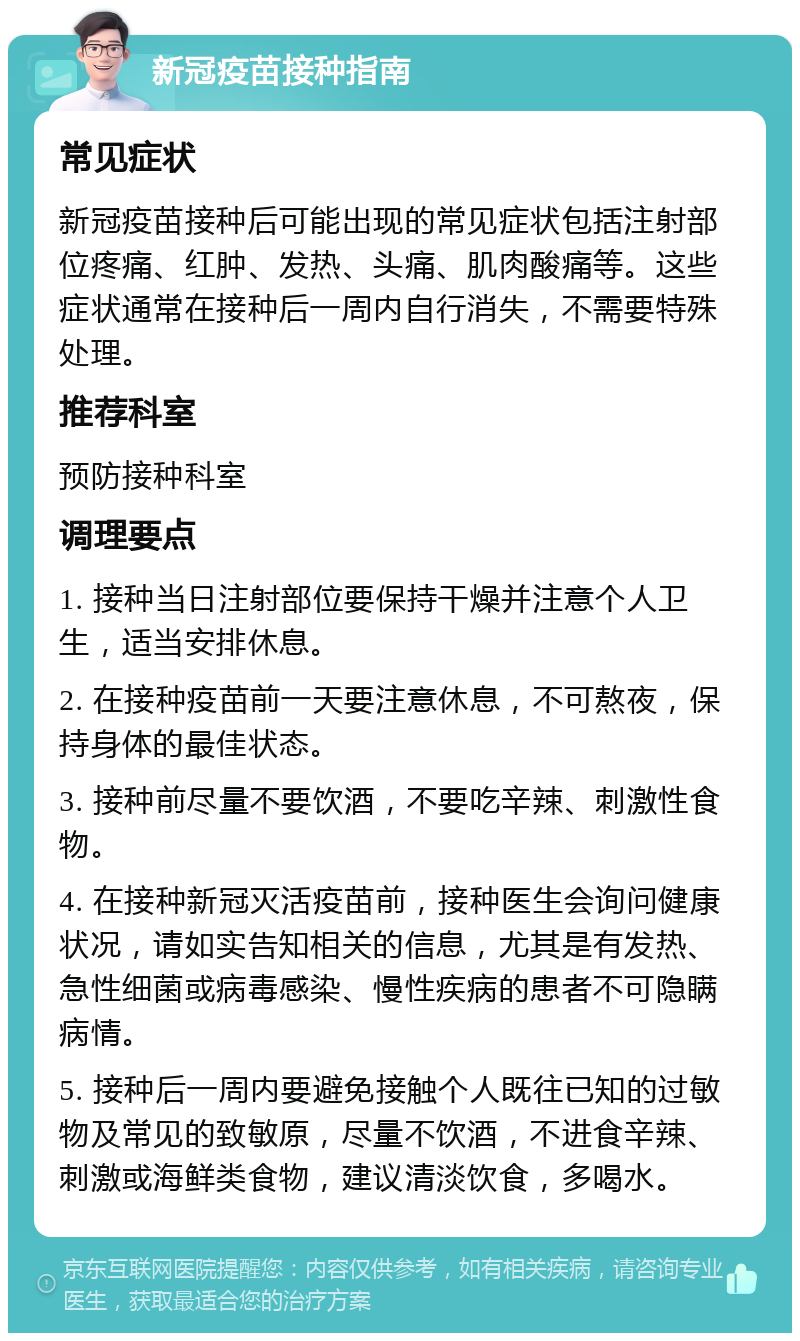 新冠疫苗接种指南 常见症状 新冠疫苗接种后可能出现的常见症状包括注射部位疼痛、红肿、发热、头痛、肌肉酸痛等。这些症状通常在接种后一周内自行消失，不需要特殊处理。 推荐科室 预防接种科室 调理要点 1. 接种当日注射部位要保持干燥并注意个人卫生，适当安排休息。 2. 在接种疫苗前一天要注意休息，不可熬夜，保持身体的最佳状态。 3. 接种前尽量不要饮酒，不要吃辛辣、刺激性食物。 4. 在接种新冠灭活疫苗前，接种医生会询问健康状况，请如实告知相关的信息，尤其是有发热、急性细菌或病毒感染、慢性疾病的患者不可隐瞒病情。 5. 接种后一周内要避免接触个人既往已知的过敏物及常见的致敏原，尽量不饮酒，不进食辛辣、刺激或海鲜类食物，建议清淡饮食，多喝水。