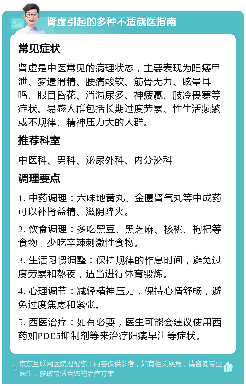 肾虚引起的多种不适就医指南 常见症状 肾虚是中医常见的病理状态，主要表现为阳痿早泄、梦遗滑精、腰痛酸软、筋骨无力、眩晕耳鸣、眼目昏花、消渴尿多、神疲赢、肢冷畏寒等症状。易感人群包括长期过度劳累、性生活频繁或不规律、精神压力大的人群。 推荐科室 中医科、男科、泌尿外科、内分泌科 调理要点 1. 中药调理：六味地黄丸、金匮肾气丸等中成药可以补肾益精、滋阴降火。 2. 饮食调理：多吃黑豆、黑芝麻、核桃、枸杞等食物，少吃辛辣刺激性食物。 3. 生活习惯调整：保持规律的作息时间，避免过度劳累和熬夜，适当进行体育锻炼。 4. 心理调节：减轻精神压力，保持心情舒畅，避免过度焦虑和紧张。 5. 西医治疗：如有必要，医生可能会建议使用西药如PDE5抑制剂等来治疗阳痿早泄等症状。